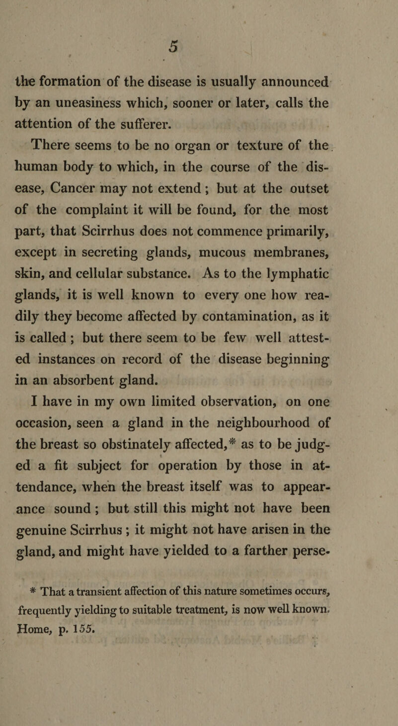 ♦ the formation of the disease is usually announced by an uneasiness which,' sooner or later, calls the attention of the sufferer. There seems to be no organ or texture of the. human body to which, in the course of the dis¬ ease, Cancer may not extend ; but at the outset of the complaint it will be found, for the, most part, that Scirrhus does not commence primarily, except in secreting glands, mucous membranes, skin, and cellular substance. As to the lymphatic glands, it is well known to every one how rea¬ dily they become affected by contamination, as it is called ; but there seem to be few well attest¬ ed instances on record of the' disease beginning in an absorbent gland. I have in my own limited observation, on one occasion, seen a gland in the neighbourhood of the breast so obstinately affected,^ as to be judg- % ed a fit subject for operation by those in at¬ tendance, when the breast itself was to appear¬ ance sound ; but still this might not have been genuine Scirrhus ; it might not have arisen in the gland, and might have yielded to a farther perse- * That a transient affection of this nature sometimes occurs, frequently yielding to suitable treatment, is now well known. Home, p, 155.