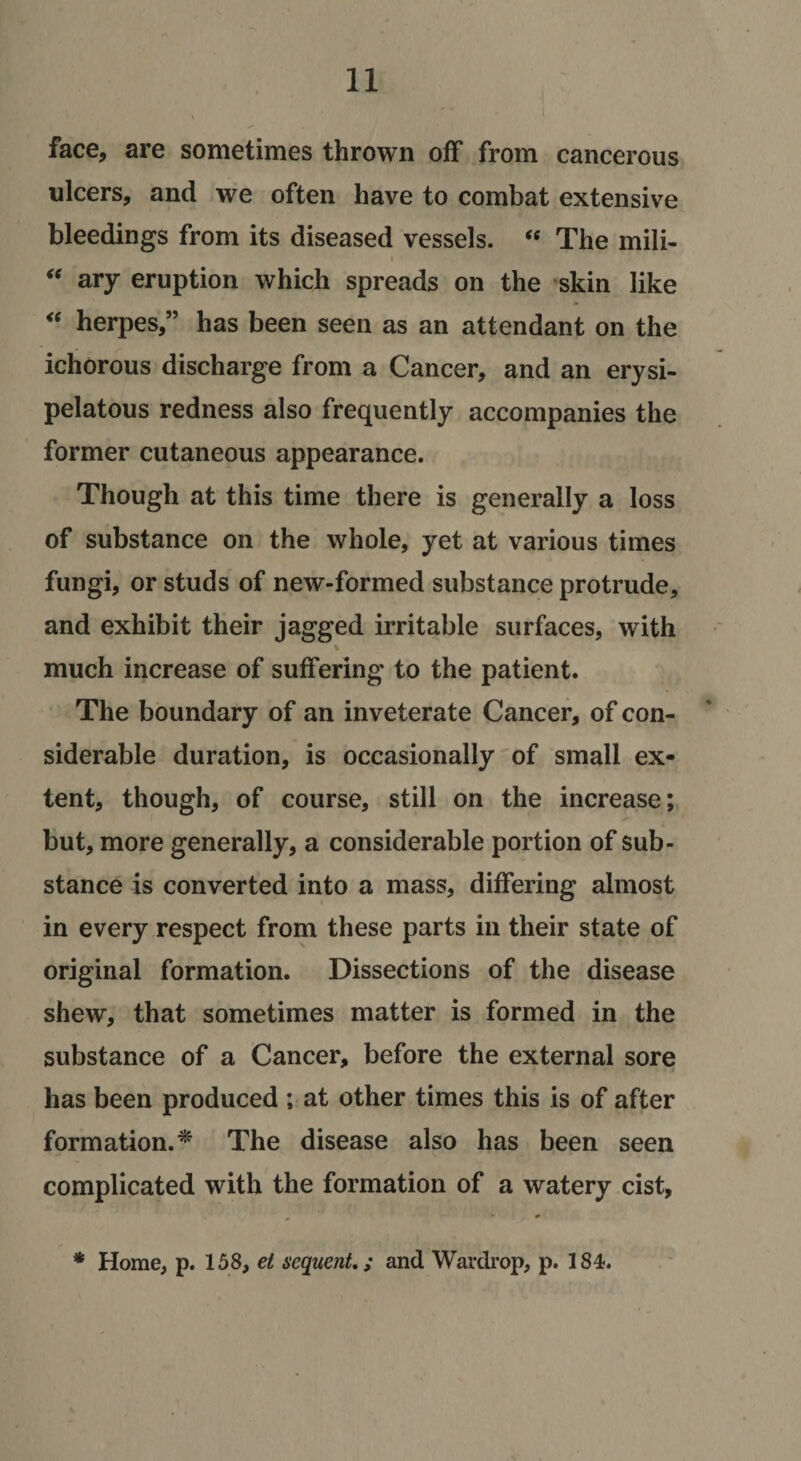 face, are sometimes thrown off from cancerous ulcers, and we often have to combat extensive bleedings from its diseased vessels. « The mili- ary eruption which spreads on the skin like herpes,” has been seen as an attendant on the ichorous discharge from a Cancer, and an erysi¬ pelatous redness also frequently accompanies the former cutaneous appearance. Though at this time there is generally a loss of substance on the whole, yet at various times fungi, or studs of new-formed substance protrude, and exhibit their jagged irritable surfaces, with much increase of suffering to the patient. The boundary of an inveterate Cancer, of con¬ siderable duration, is occasionally of small ex¬ tent, though, of course, still on the increase; but, more generally, a considerable portion of sub¬ stance is converted into a mass, differing almost in every respect from these parts in their state of original formation. Dissections of the disease shew, that sometimes matter is formed in the substance of a Cancer, before the external sore has been produced ; at other times this is of after formation.^ The disease also has been seen complicated with the formation of a watery cist, ^ * * Home, p. 158, ei sequmU; and Warckop, p. 184.