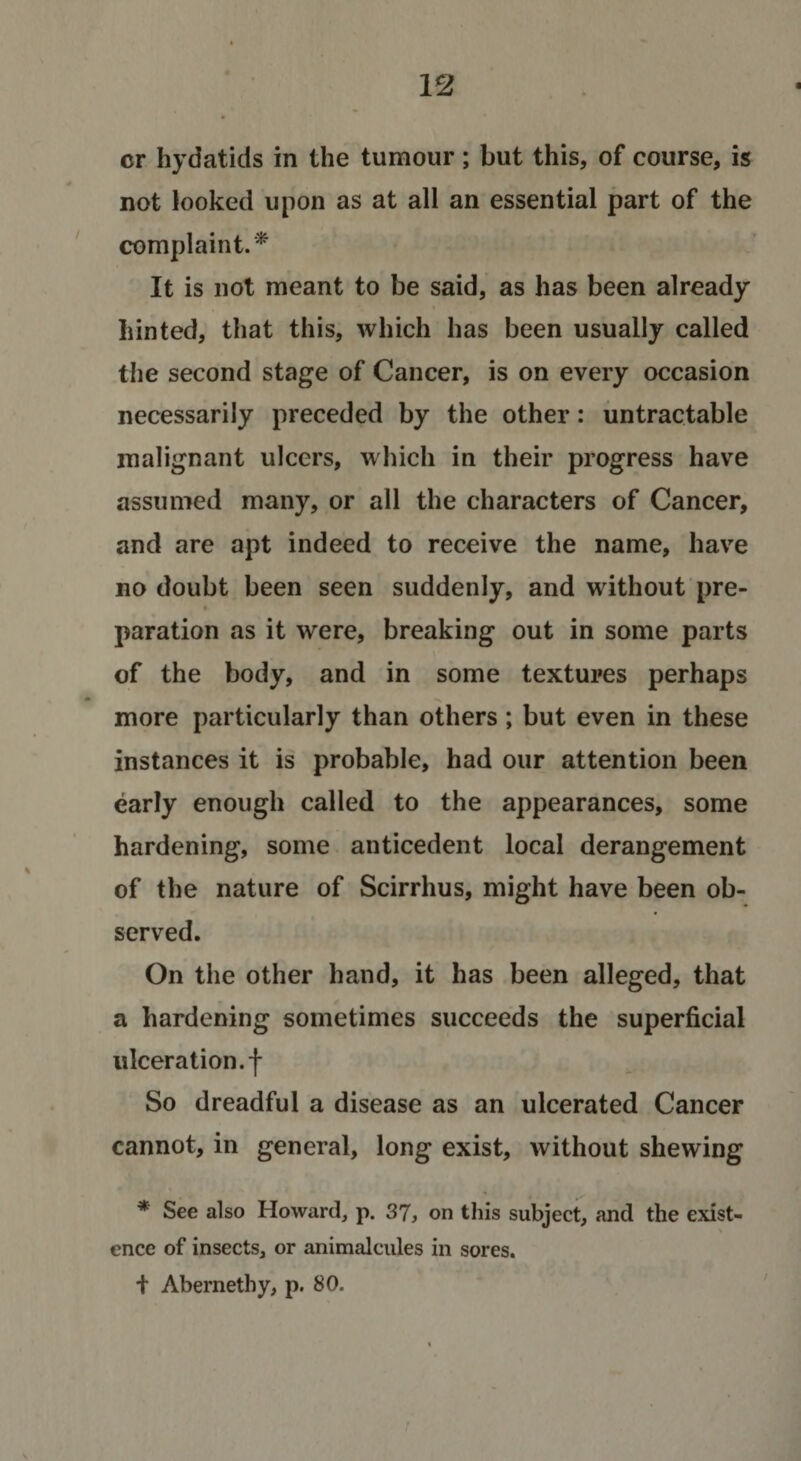 cr hydatids in the tumour; but this, of course, is not looked upon as at all an essential part of the complaint.^ It is not meant to be said, as has been already hinted, that this, which has been usually called the second stage of Cancer, is on every occasion necessarily preceded by the other: untractable malignant ulcers, which in their progress have assumed many, or all the characters of Cancer, and are apt indeed to receive the name, have no doubt been seen suddenly, and without pre- paration as it were, breaking out in some parts of the body, and in some textures perhaps more particularly than others; but even in these instances it is probable, had our attention been early enough called to the appearances, some hardening, some anticedent local derangement of the nature of Scirrhus, might have been ob¬ served. On the other hand, it has been alleged, that a hardening sometimes succeeds the superficial ulceration, f So dreadful a disease as an ulcerated Cancer cannot, in general, long exist, without shewing * See also Howard, p. 37, on tliis subject, and the exist- &gt; ence of insects, or animalcules in sores. t Abernethy, p. 80.