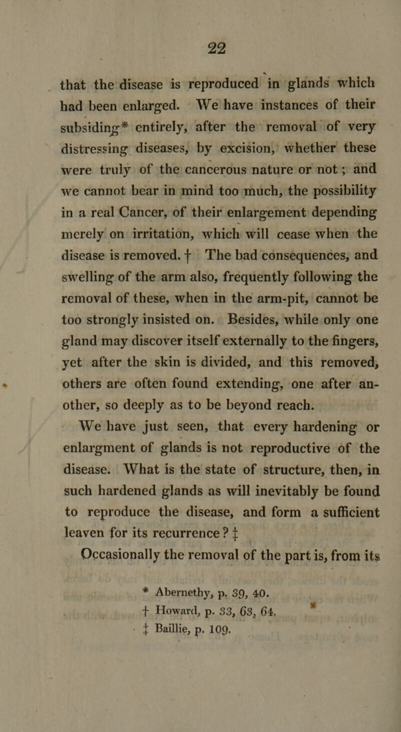 % that the disease is reproduced in glands which had been enlarged. We have instances of their subsidinj^* entirely, after the reiTio\ral of very distressing diseases, by excision, whether these were truly of the cancerous nature or not; and we cannot bear in mind too much, the possibility in a real Cancer, of their enlargement depending merely on irritation, which will cease when the disease is removed, f The bad consequences, and swelling of the arm also, frequently following the removal of these, when in the arm-pit, cannot be too strongly insisted on. Besides, while only one gland may discover itself externally to the fingers, yet after the skin is divided, and this removed, others are often found extending, one after an¬ other, so deeply as to be beyond reach. We have just seen, that every hardening or enlargment of glands is not reproductive of the disease. What is the state of structure, then, in such hardened glands as will inevitably be found to reproduce the disease, and form a sufficient leaven for its recurrence ? :j: Occasionally the removal of the part is, from its ♦ Abernethy, p. 39, 40. f Howard, p. 33, 63, 64. * ■ .j Baillie, p. 109.