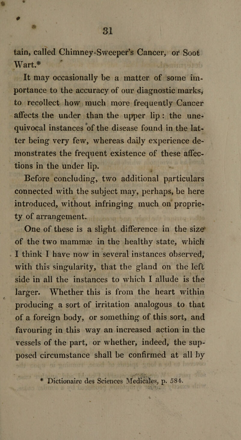 6 # 9t tain, called Chimney-Sweeper’s Cancer, or Soot Wart.^ It may occasionally be a matter of some im¬ portance to the accuracy of our diagnostic marks^ to recollect how much more frequently Cancer -affects the under than the upper lip : the une- quivocal instances of the disease found in the lat¬ ter being very few, whereas daily experience de¬ monstrates the frequent existence of these affec¬ tions in the under lip. Before concluding, two additional particulars connected with the subject may, perhaps, be here introduced, without infringing much on proprie¬ ty of arrangement. One of these is a slight difference in the size^ of the two mammae in the healthy state, which » I think I have now in several instances observed, with this singularity, that the gland on the left side in all the instances to which I allude is the larger. Whether this is from the heart within producing a sort of irritation analogous to that of a foreign body, or something of this sort, and favouring in this way an increased action in the % vessels of the part, or whether, indeed, the sup¬ posed circumstance shall be confirmed at all by * Dictionaire des Sciences Medicates, p. 584. . 4 '