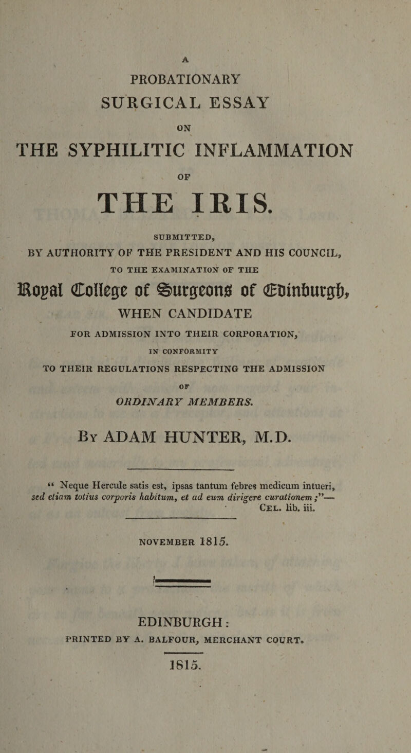 A PROBATIONARY SURGICAL ESSAY ON THE SYPHILITIC INFLAMMATION OF THE IRIS. SUBMITTED, BY AUTHORITY OF THE PRESIDENT AND HIS COUNCIL, TO THE EXAMINATION OF THE Bogal College of burgeons of Cointmegfr, WHEN CANDIDATE FOR ADMISSION INTO THEIR CORPORATION, IN’ CONFORMITY TO TIIEIR REGULATIONS RESPECTING THE ADMISSION OF ORDINARY MEMBERS. By ADAM HUNTER, M.D. “ Neque Hercule satis est, ipsas tantum febres medicum intueri, sed etiam totius corporis habitum, et ad cum dirigere curationem — Cel. lib. iii. NOVEMBER 1815. EDINBURGH: PRINTED BY A. BALFOUR, MERCHANT COURT. 1815. )