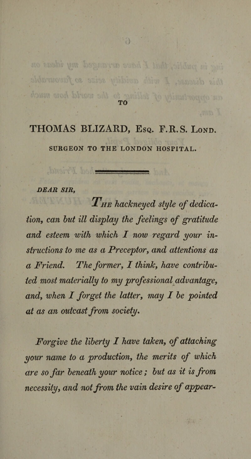 TO THOMAS BLIZARD, Esq. F.R. S. Lond. SURGEON TO THE LONDON HOSPITAL. DEAR SIR, The hackneyed style of dedica¬ tion, can hut ill display the feelings of gratitude and esteem with which I now regard your in¬ structions to me as a Preceptor, and attentions as a Friend. The former, I think, have contribu¬ ted most materially to my professional advantage, and, when I forget the latter, may I he pointed at as an outcast from society. Forgive the liberty I have taken, of attaching your name to a production, the merits of which are so far beneath your notice; but as it is from necessity, and not from the vain desire of appear-