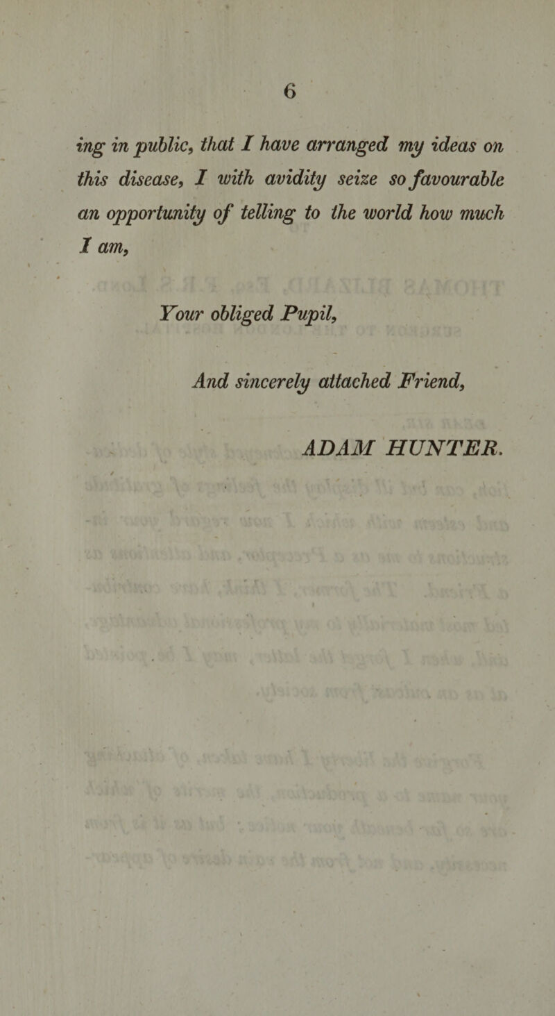 ing in public, that I have arranged my ideas on this disease, I with avidity seize so favourable an opportunity of telling to the world how much I am, Your obliged Pupil, And sincerely attached Friend, ADAM HUNTER.