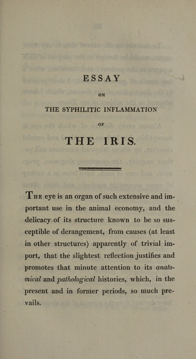 ESSAY ON THE SYPHILITIC INFLAMMATION OF THE IRIS. The eye is an organ of such extensive and im¬ portant use in the animal economy, and the delicacy of its structure known to be so sus¬ ceptible of derangement, from causes (at least in other structures) apparently of trivial im¬ port, that the slightest reflection justifies and promotes that minute attention to its anato¬ mical and pathological histories, which, in the present and in former periods, so much pre¬ vails.