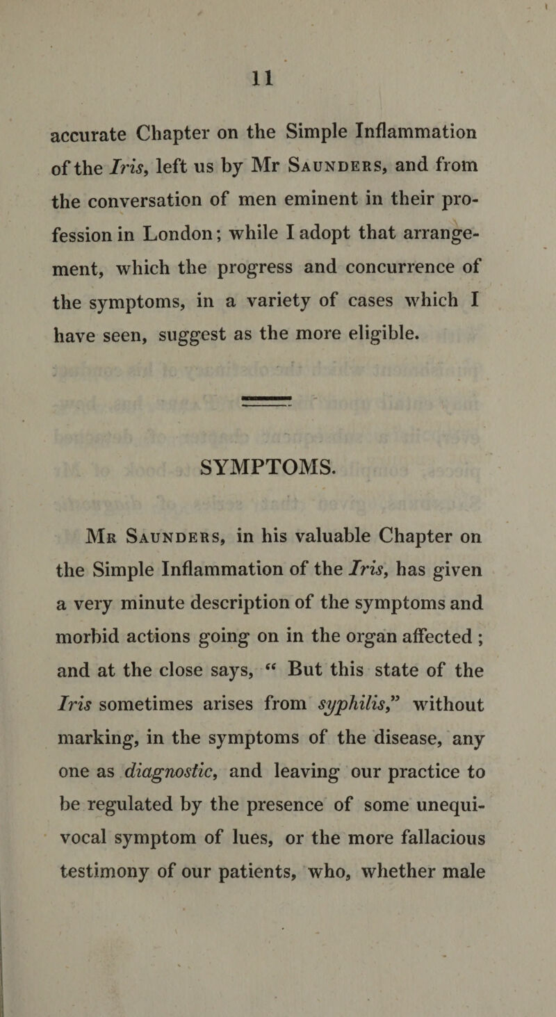 accurate Chapter on the Simple Inflammation of the Iris, left us by Mr Saunders, and from the conversation of men eminent in their pro- fession in London; while I adopt that arrange¬ ment, which the progress and concurrence of the symptoms, in a variety of cases which I have seen, suggest as the more eligible. SYMPTOMS. Mr Saunders, in his valuable Chapter on the Simple Inflammation of the Iris, has given a very minute description of the symptoms and morbid actions going on in the organ affected ; and at the close says, &lt;f But this state of the Iris sometimes arises from syphilis” without marking, in the symptoms of the disease, any one as diagnostic, and leaving our practice to be regulated by the presence of some unequi¬ vocal symptom of lues, or the more fallacious testimony of our patients, who, whether male