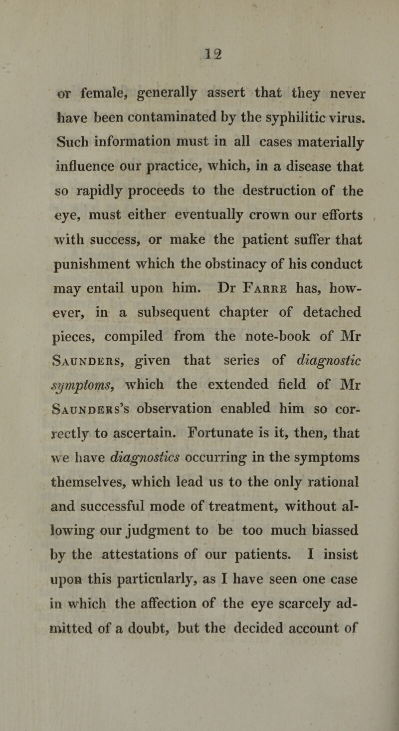 or female, generally assert that they never have been contaminated by the syphilitic virus. Such information must in all cases materially influence our practice, which, in a disease that so rapidly proceeds to the destruction of the eye, must either eventually crown our efforts , with success, or make the patient suffer that punishment which the obstinacy of his conduct may entail upon him. Dr Farre has, how¬ ever, in a subsequent chapter of detached pieces, compiled from the note-book of Mr Saunders, given that series of diagnostic symptoms, which the extended field of Mr Saunders’s observation enabled him so cor¬ rectly to ascertain. Fortunate is it, then, that we have diagnostics occurring in the symptoms themselves, which lead us to the only rational and successful mode of treatment, without al¬ lowing our judgment to be too much biassed • *■ ■ by the attestations of our patients. I insist upon this particularly, as I have seen one case in which the affection of the eye scarcely ad¬ mitted of a doubt, but the decided account of