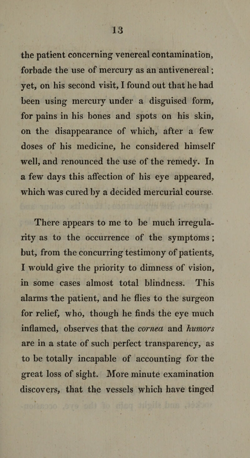 % the patient concerning venereal contamination, forbade the use of mercury as an antivenereal; yet, on his second visit, I found out that he had been using mercury under a disguised form, for pains in his bones and spots on his skin, - $ on the disappearance of which, after a few doses of his medicine, he considered himself well, and renounced the use of the remedy. In a few days this affection of his eye appeared, which was cured by a decided mercurial course. * • There appears to me to be much irregula¬ rity as to the occurrence of the symptoms ; but, from the concurring testimony of patients, I would give the priority to dimness of vision, in some cases almost total blindness. This alarms the patient, and he flies to the surgeon for relief, who, though he finds the eye much inflamed, observes that the cornea and humors are in a state of such perfect transparency, as to be totally incapable of accounting for the great loss of sight. More minute examination discovers, that the vessels which have tinged