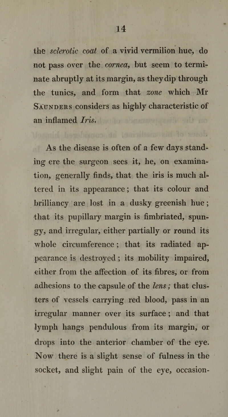 m the sclerotic coat of a vivid vermilion hue, do not pass over the cornea, but seem to termi¬ nate abruptly at its margin, as they dip through the tunics, and form that zone which Mr Saunders considers as highly characteristic of an inflamed Iris. As the disease is often of a few days stand¬ ing ere the surgeon sees it, he, on examina¬ tion, generally finds, that the iris is much al¬ tered in its appearance; that its colour and brilliancy are lost in a dusky greenish hue; that its pupillary margin is fimbriated, spun¬ gy, and irregular, either partially or round its whole circumference; that its radiated ap¬ pearance is destroyed; its mobility impaired, either from the affection of its fibres, or from adhesions to the capsule of the lens; that clus¬ ters of vessels carrying red blood, pass in an % i irregular manner over its surface; and that lymph hangs pendulous from its margin, or drops into the anterior chamber of the eye. Now there is a slight sense of fulness in the socket, and slight pain of the eye, occasion- % « . &gt;