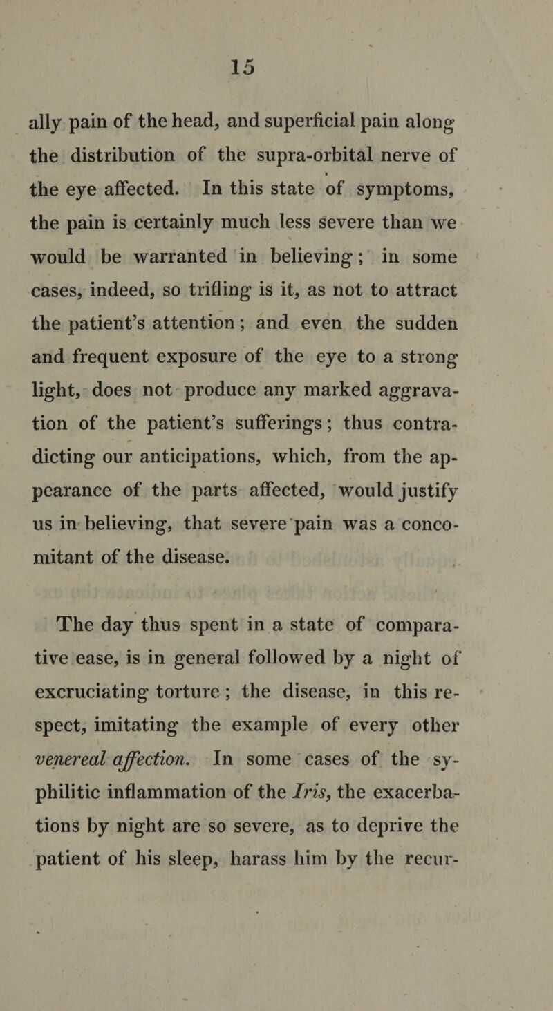 ally pain of the head, and superficial pain along the distribution of the supra-orbital nerve of t the eye affected. In this state of symptoms, the pain is certainly much less severe than we would be warranted in believing; in some cases, indeed, so trifling is it, as not to attract the patient’s attention; and even the sudden and frequent exposure of the eye to a strong light, does not produce any marked aggrava¬ tion of the patient’s sufferings; thus contra- dieting our anticipations, which, from the ap¬ pearance of the parts affected, would justify us in believing, that severe pain was a conco¬ mitant of the disease. , S ( / _ » The day thus spent in a state of compara¬ tive ease, is in general followed by a night of excruciating torture ; the disease, in this re¬ spect, imitating the example of every other venereal affection. In some cases of the sy¬ philitic inflammation of the Iris, the exacerba¬ tions by night are so severe, as to deprive the patient of his sleep, harass him by the recur-