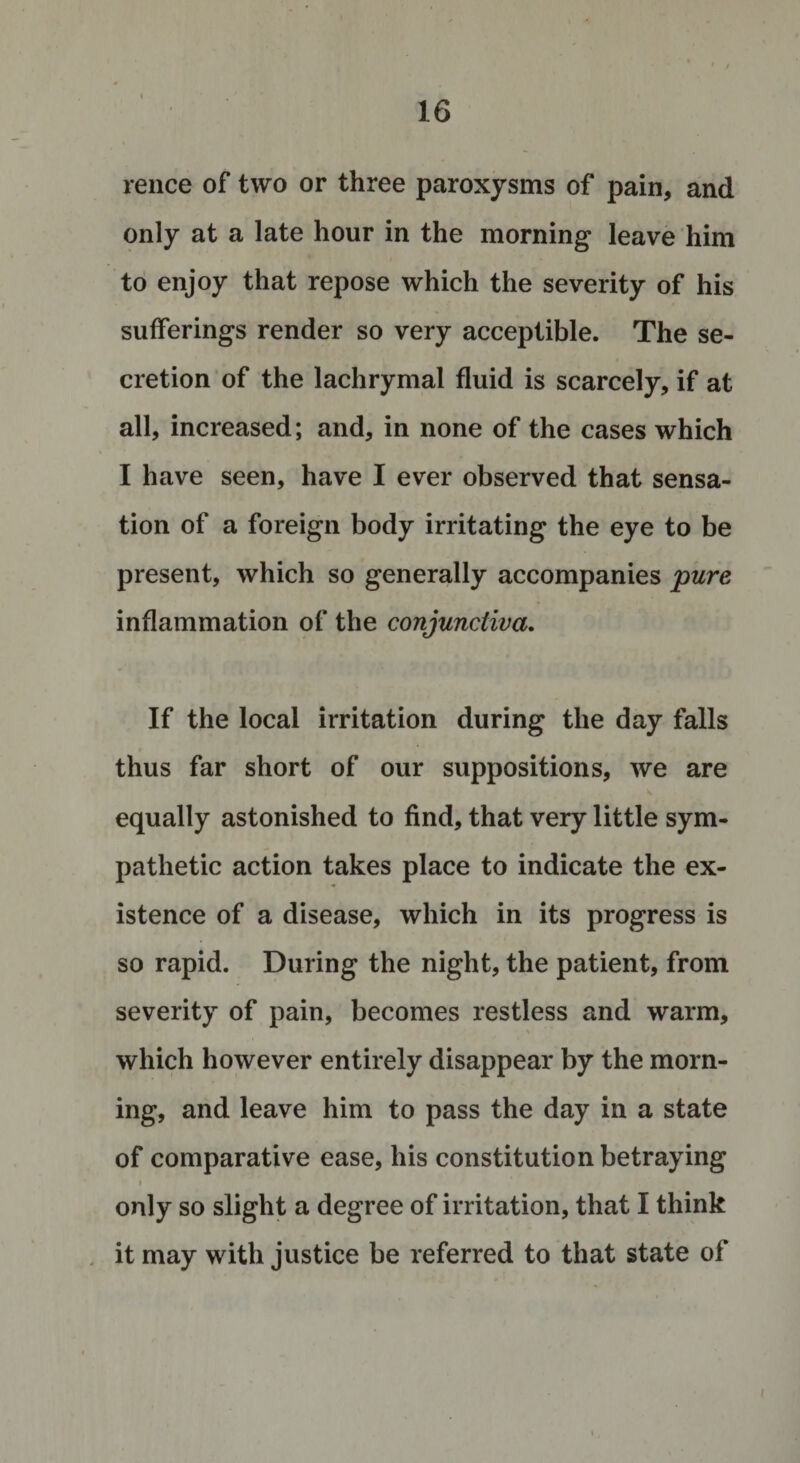 rence of two or three paroxysms of pain, and only at a late hour in the morning leave him to enjoy that repose which the severity of his sufferings render so very acceptible. The se¬ cretion of the lachrymal fluid is scarcely, if at all, increased; and, in none of the cases which I have seen, have I ever observed that sensa¬ tion of a foreign body irritating the eye to be present, which so generally accompanies pure inflammation of the conjunctiva. If the local irritation during the day falls thus far short of our suppositions, we are , &lt; equally astonished to find, that very little sym¬ pathetic action takes place to indicate the ex¬ istence of a disease, which in its progress is so rapid. During the night, the patient, from severity of pain, becomes restless and warm, which however entirely disappear by the morn¬ ing, and leave him to pass the day in a state of comparative ease, his constitution betraying i only so slight a degree of irritation, that I think it may with justice be referred to that state of