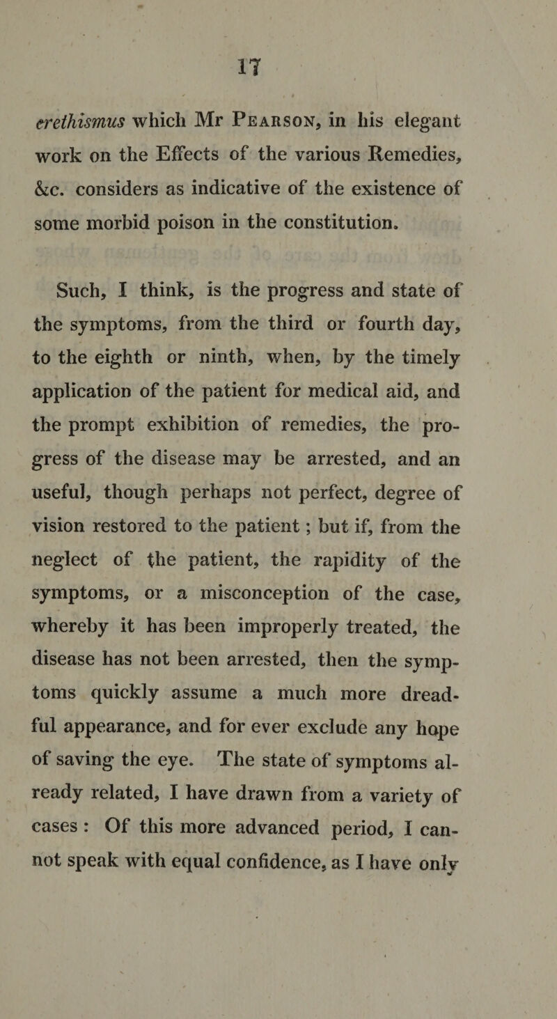 erethismus which Mr Pearson, in his elegant work on the Effects of the various Remedies, &amp;c. considers as indicative of the existence of some morbid poison in the constitution. Such, I think, is the progress and state of the symptoms, from the third or fourth day, to the eighth or ninth, when, by the timely application of the patient for medical aid, and the prompt exhibition of remedies, the pro¬ gress of the disease may be arrested, and an useful, though perhaps not perfect, degree of vision restored to the patient; but if, from the neglect of the patient, the rapidity of the symptoms, or a misconception of the case, whereby it has been improperly treated, the disease has not been arrested, then the symp¬ toms quickly assume a much more dread¬ ful appearance, and for ever exclude any hope of saving the eye. The state of symptoms al¬ ready related, I have drawn from a variety of cases : Of this more advanced period, I can¬ not speak with equal confidence, as I have only