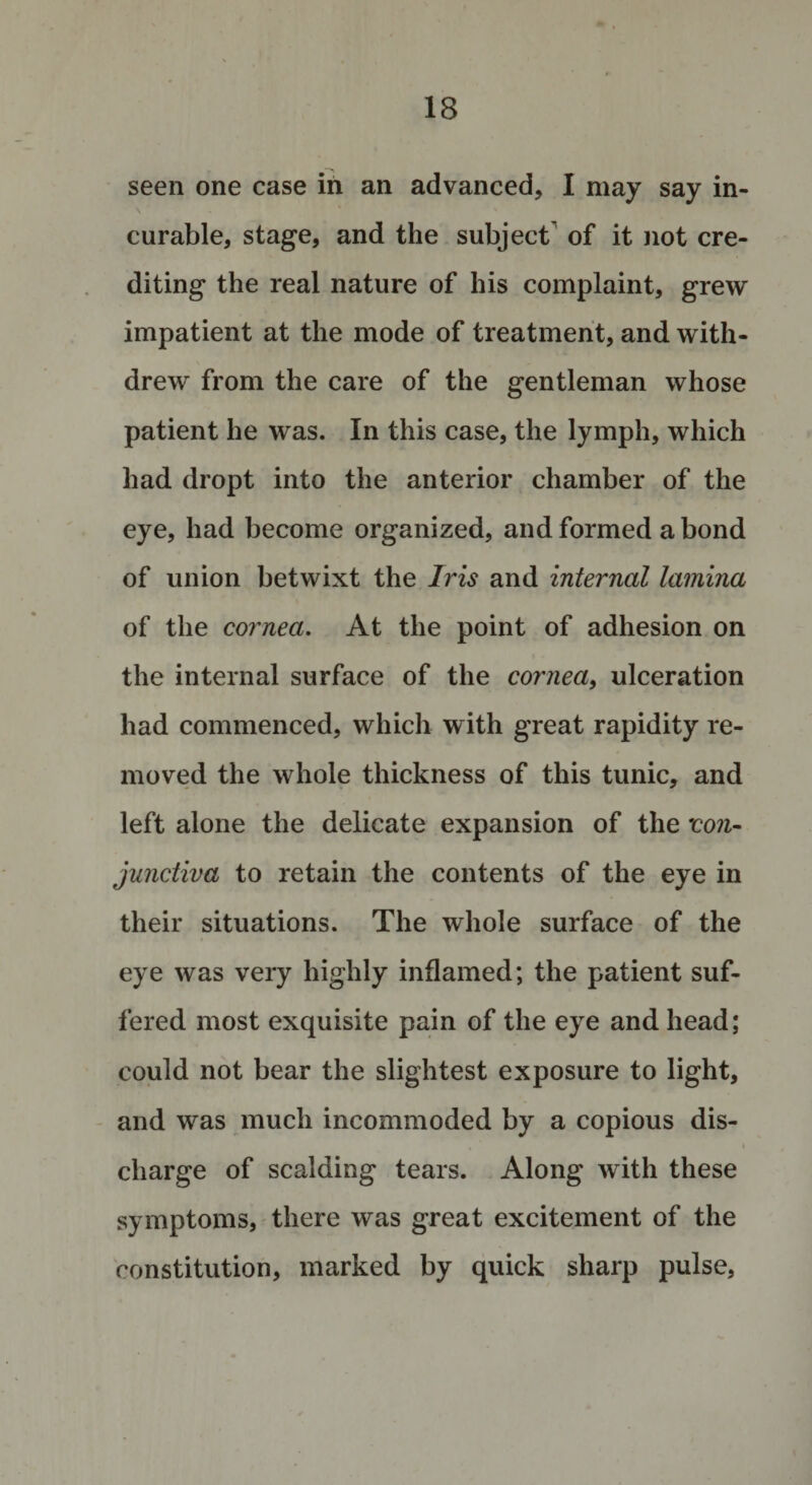 seen one case in an advanced, I may say in¬ curable, stage, and the subject of it not cre¬ diting the real nature of his complaint, grew impatient at the mode of treatment, and with¬ drew from the care of the gentleman whose patient he was. In this case, the lymph, which had dropt into the anterior chamber of the eye, had become organized, and formed a bond of union betwixt the Iris and internal lamina of the cornea. At the point of adhesion on the internal surface of the cornea, ulceration had commenced, which with great rapidity re¬ moved the whole thickness of this tunic, and left alone the delicate expansion of the 'con¬ junctiva to retain the contents of the eye in their situations. The whole surface of the eye was very highly inflamed; the patient suf¬ fered most exquisite pain of the eye and head; could not bear the slightest exposure to light, and was much incommoded by a copious dis- , “ i charge of scalding tears. Along with these symptoms, there was great excitement of the constitution, marked by quick sharp pulse,