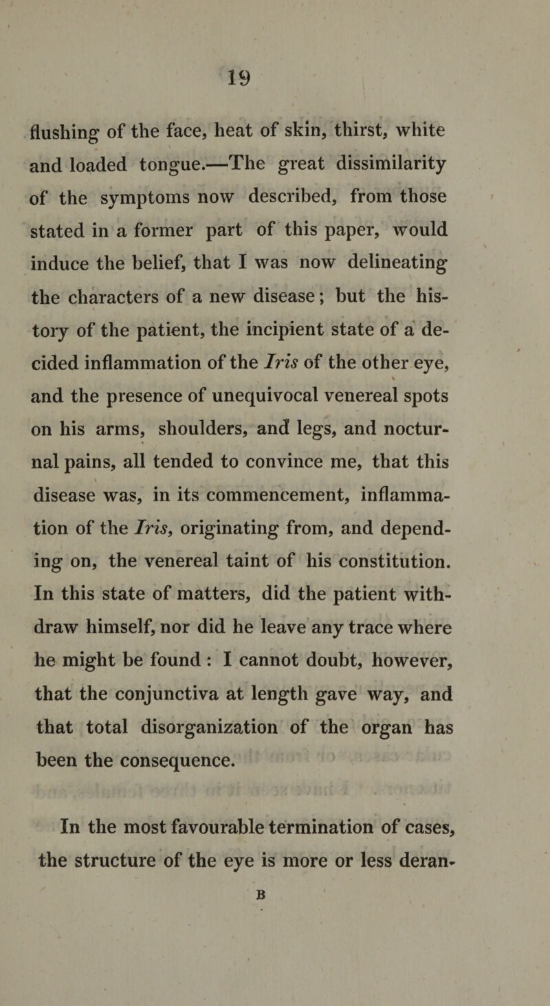 flushing of the face, heat of skin, thirst, white and loaded tongue.—The great dissimilarity of the symptoms now described, from those stated in a former part of this paper, would induce the belief, that I was now delineating the characters of a new disease; but the his¬ tory of the patient, the incipient state of a de¬ cided inflammation of the Iris of the other eye, and the presence of unequivocal venereal spots on his arms, shoulders, and legs, and noctur¬ nal pains, all tended to convince me, that this v disease was, in its commencement, inflamma¬ tion of the Iris, originating from, and depend¬ ing on, the venereal taint of his constitution. In this state of matters, did the patient with¬ draw himself, nor did he leave any trace where he might be found : I cannot doubt, however, that the conjunctiva at length gave way, and that total disorganization of the organ has been the consequence. In the most favourable termination of cases, the structure of the eye is more or less deran- B