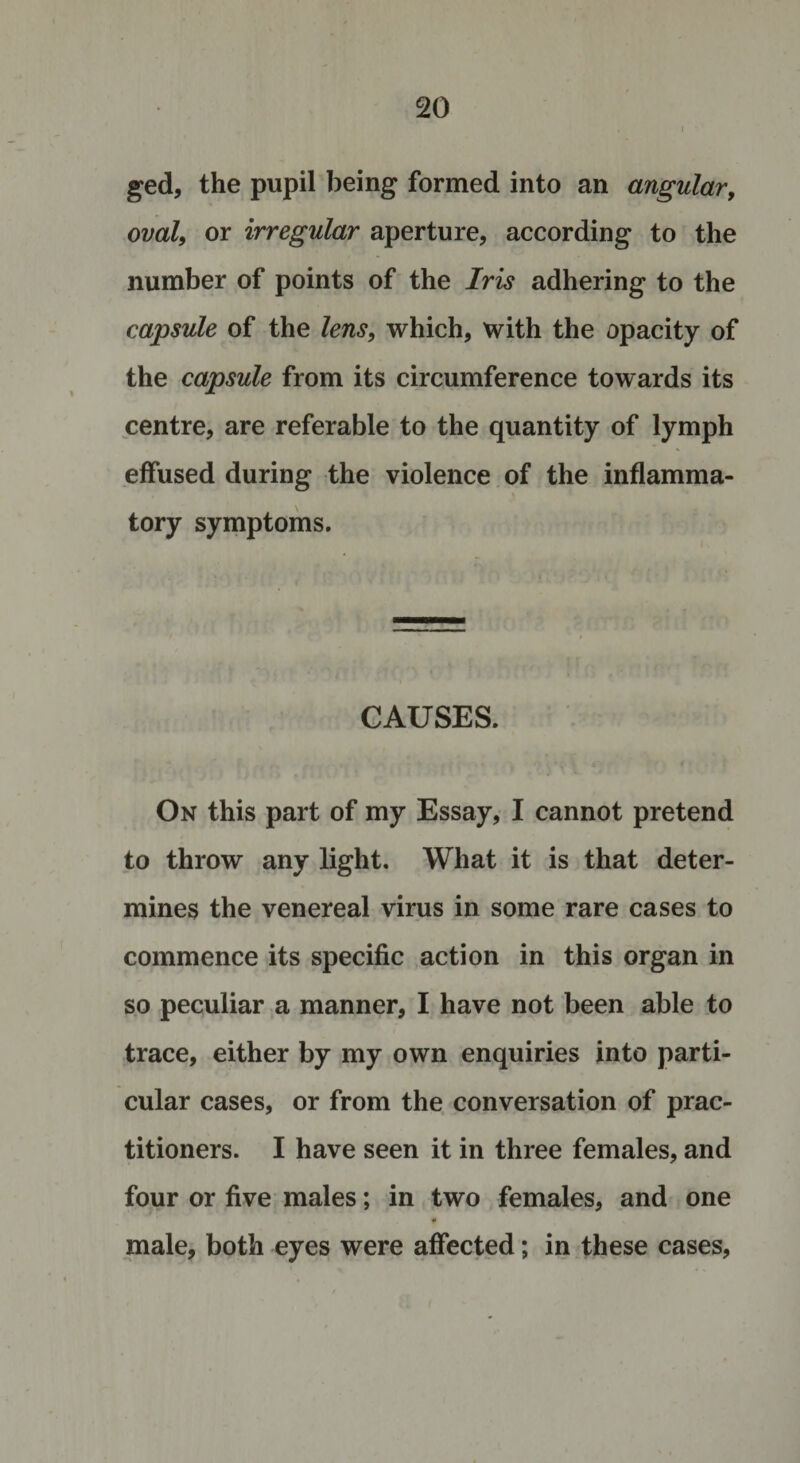 ged, the pupil being formed into an angular, oval, or irregular aperture, according to the number of points of the Iris adhering to the capsule of the lens, which, with the opacity of the capsule from its circumference towards its centre, are referable to the quantity of lymph effused during the violence of the inflamma- tory symptoms. CAUSES. On this part of my Essay, I cannot pretend to throw any light. What it is that deter¬ mines the venereal virus in some rare cases to commence its specific action in this organ in so peculiar a manner, I have not been able to trace, either by my own enquiries into parti¬ cular cases, or from the conversation of prac¬ titioners. I have seen it in three females, and four or five males; in two females, and one male, both eyes were affected; in these cases,