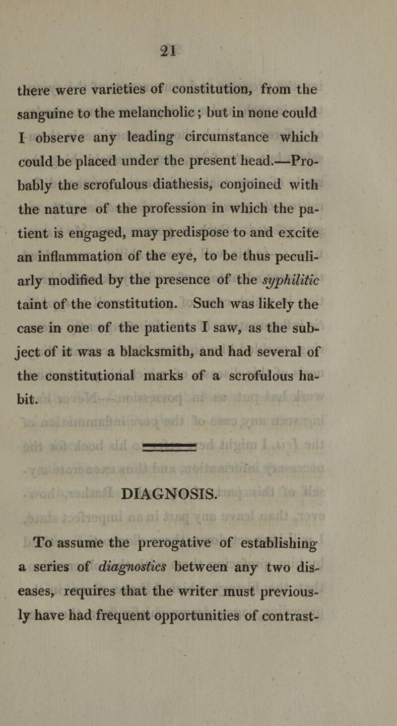 there were varieties of constitution, from the sanguine to the melancholic; but in none could I observe any leading circumstance which could be placed under the present head.—Pro¬ bably the scrofulous diathesis, conjoined with the nature of the profession in which the pa¬ tient is engaged, may predispose to and excite . # * an inflammation of the eye, to be thus peculi¬ arly modified by the presence of the syphilitic taint of the constitution. Such was likely the case in one of the patients I saw, as the sub¬ ject of it was a blacksmith, and had several of the constitutional marks of a scrofulous ha¬ bit. DIAGNOSIS. To assume the prerogative of establishing a series of diagnostics between any two dis¬ eases, requires that the writer must previous¬ ly have had frequent opportunities of contrast-