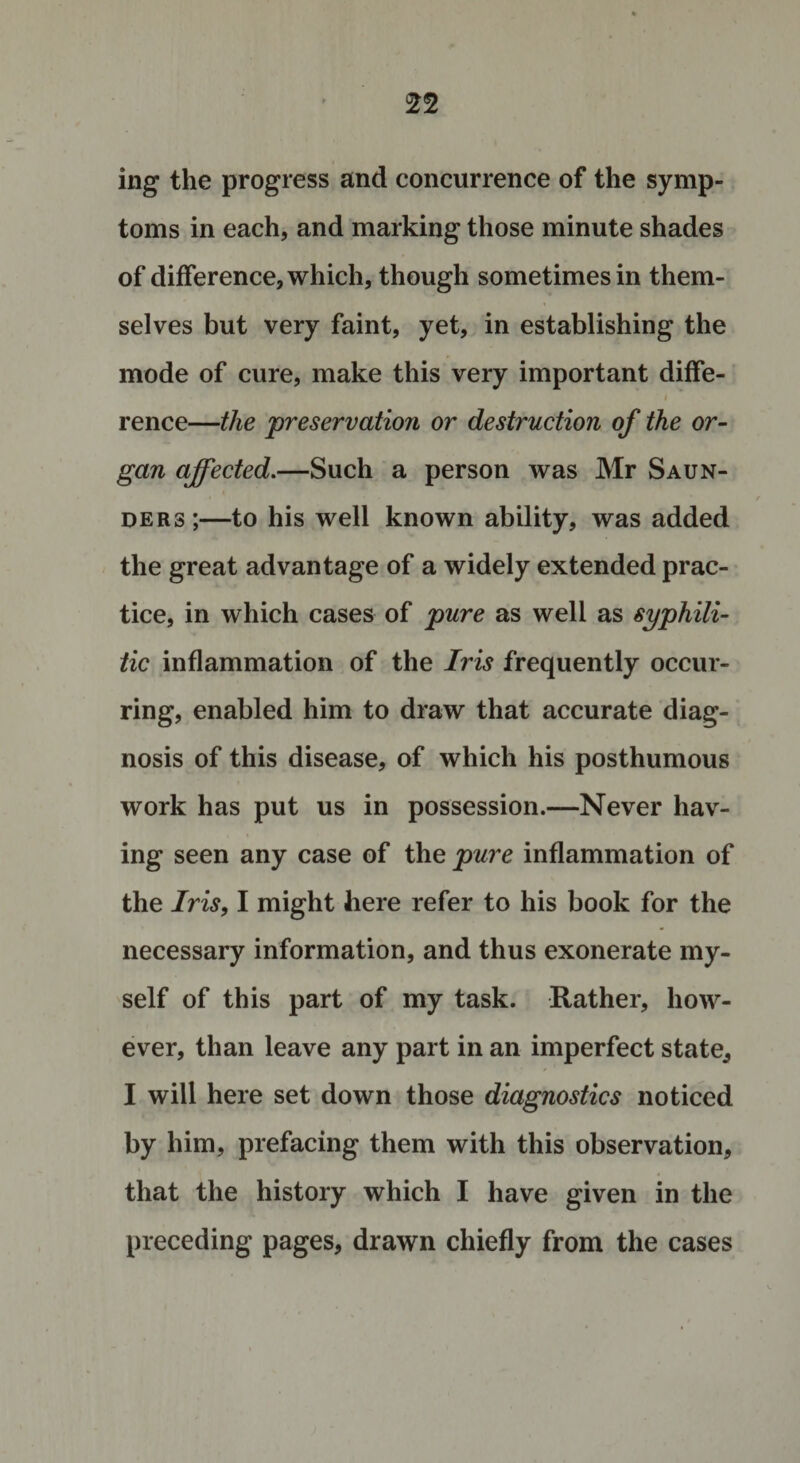 ing the progress and concurrence of the symp¬ toms in each, and marking those minute shades of difference, which, though sometimes in them¬ selves but very faint, yet, in establishing the mode of cure, make this very important diffe- i rence—the preservation or destruction of the or¬ gan affected.—Such a person was Mr Saun¬ ders;—to his well known ability, was added the great advantage of a widely extended prac¬ tice, in which cases of pure as well as syphili¬ tic inflammation of the Iris frequently occur¬ ring, enabled him to draw that accurate diag¬ nosis of this disease, of which his posthumous work has put us in possession.—Never hav¬ ing seen any case of the pure inflammation of the Iris, I might here refer to his book for the necessary information, and thus exonerate my¬ self of this part of my task. Rather, how¬ ever, than leave any part in an imperfect state, I will here set down those diagnostics noticed by him, prefacing them with this observation, that the history which I have given in the preceding pages, drawn chiefly from the cases