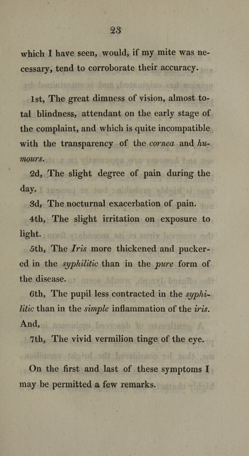 which I have seen, would, if my mite was ne¬ cessary, tend to corroborate their accuracy. 1st, The great dimness of vision, almost to¬ tal blindness, attendant on the early stage of the complaint, and which is quite incompatible with the transparency of the cornea and hu¬ mours. 2d, The slight degree of pain during the day. 3d, The nocturnal exacerbation of pain. 4th, The slight irritation on exposure to light. 5th, The Iris more thickened and pucker¬ ed in the syphilitic than in the pure form of the disease. 6th, The pupil less contracted in the syphi¬ litic than in the simple inflammation of the iris. And, 7th, The vivid vermilion tinge of the eye. On the first and last of these symptoms I may be permitted a few remarks.