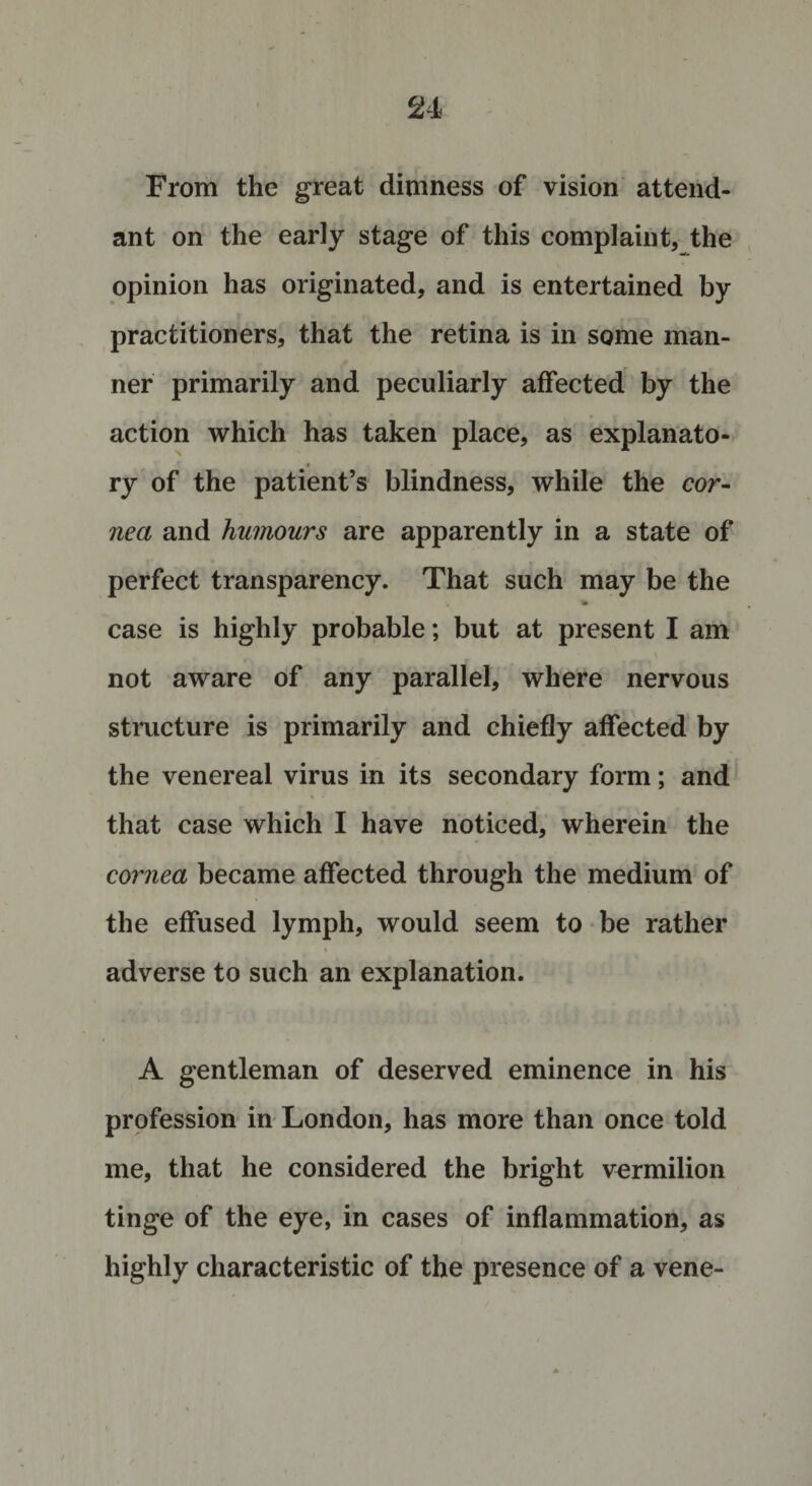From the great dimness of vision attend¬ ant on the early stage of this complaint, the opinion has originated, and is entertained by practitioners, that the retina is in some man¬ ner primarily and peculiarly affected by the action which has taken place, as explanato- » ry of the patient’s blindness, while the cor¬ nea and humours are apparently in a state of perfect transparency. That such may be the % case is highly probable; but at present I am not aware of any parallel, where nervous structure is primarily and chiefly affected by the venereal virus in its secondary form; and that case which I have noticed, wherein the cornea became affected through the medium of the effused lymph, would seem to be rather adverse to such an explanation. A gentleman of deserved eminence in his profession in London, has more than once told me, that he considered the bright vermilion tinge of the eye, in cases of inflammation, as highly characteristic of the presence of a vene-