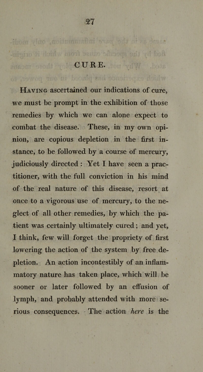 €URE. Having ascertained our indications of cure, we must be prompt in the exhibition of those remedies by which we can alone expect to combat the disease. These, in my own opi¬ nion, are copious depletion in the first in¬ stance, to be followed by a course of mercury, judiciously directed : Yet I have seen a prac¬ titioner, with the full conviction in his mind » of the real nature of this disease, resort at once to a vigorous use of mercury, to the ne¬ glect of all other remedies, by which the pa¬ tient was certainly ultimately cured; and yet, I think, few will forget the propriety of first / lowering the action of the system by free de¬ pletion. An action incontestibly of an inflam¬ matory nature has taken place, which will be sooner or later followed by an effusion of lymph, and probably attended with more se¬ rious consequences. - The action here is the