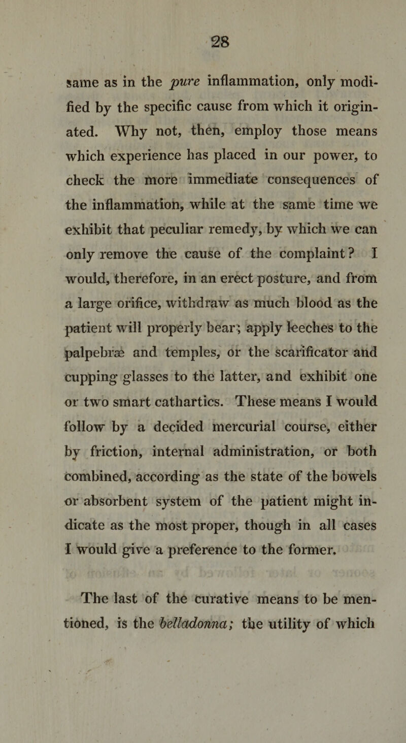 same as in the pure inflammation, only modi¬ fied by the specific cause from which it origin¬ ated. Why not, then, employ those means which experience has placed in our power, to check the more immediate consequences of the inflammation, while at the same time we exhibit that peculiar remedy, by which we can only remove the cause of the complaint ? I would, therefore, in an erect posture, and from a large orifice, withdraw as much blood as the patient will properly bear; apply leeches to the palpebrae and temples, or the scarificator and cupping glasses to the latter, and exhibit one or two smart cathartics. These means I would follow by a decided mercurial course, either by friction, internal administration, or both combined, according as the state of the bowels or absorbent system of the patient might in¬ dicate as the most proper, though in all cases I would give a preference to the former. The last of the curative means to be men¬ tioned, is the belladonna; the utility of which