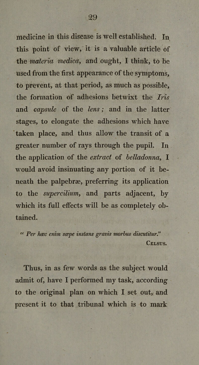 medicine in this disease is well established. In this point of view, it is a valuable article of the materia medica, and ought, I think, to be used from the first appearance of the symptoms, to prevent, at that period, as much as possible, the formation of adhesions betwixt the Iris and capsule of the lens; and in the latter stages, to elongate the adhesions which have taken place, and thus allow the transit of a greater number of rays through the pupil. In the application of the extract of belladonna, I would avoid insinuating any portion of it be¬ neath the palpebrae, preferring its application to the supercilium, and parts adjacent, by which its full effects will be as completely ob¬ tained. “ Per hcec enim scepe instans gravis morbus disculitur” Celsus. Thus, in as few words as the subject would admit of, have I performed my task, according to the original plan on which I set out, and present it to that tribunal which is to mark