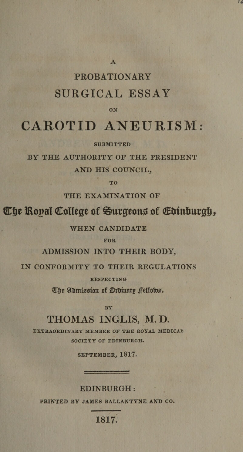 u A PROBATIONARY SURGICAL ESSAY ON CAROTID ANEURISM SUBMITTED BY THE AUTHORITY OF THE PRESIDENT AND HIS COUNCIL, 9 THE EXAMINATION OF Cfie Bogal College of gwgeonss of Ctitn&amp;uvglj, WHEN CANDIDATE FOR ADMISSION INTO THEIR BODY, IN CONFORMITY TO THEIR REGULATIONS RESPECTING I 3T!)e 8timi00ioii of ©rtunarg jFellotoo* BY THOMAS INGLIS, M.D. EXTRAORDINARY MEMBER OF THE ROYAL MEDICAL SOCIETY OF EDINBURGH. SEPTEMBER, 1817- EDINBURGH: PRINTED BY JAMES BALLANTYNE AND CO. 1817 • •