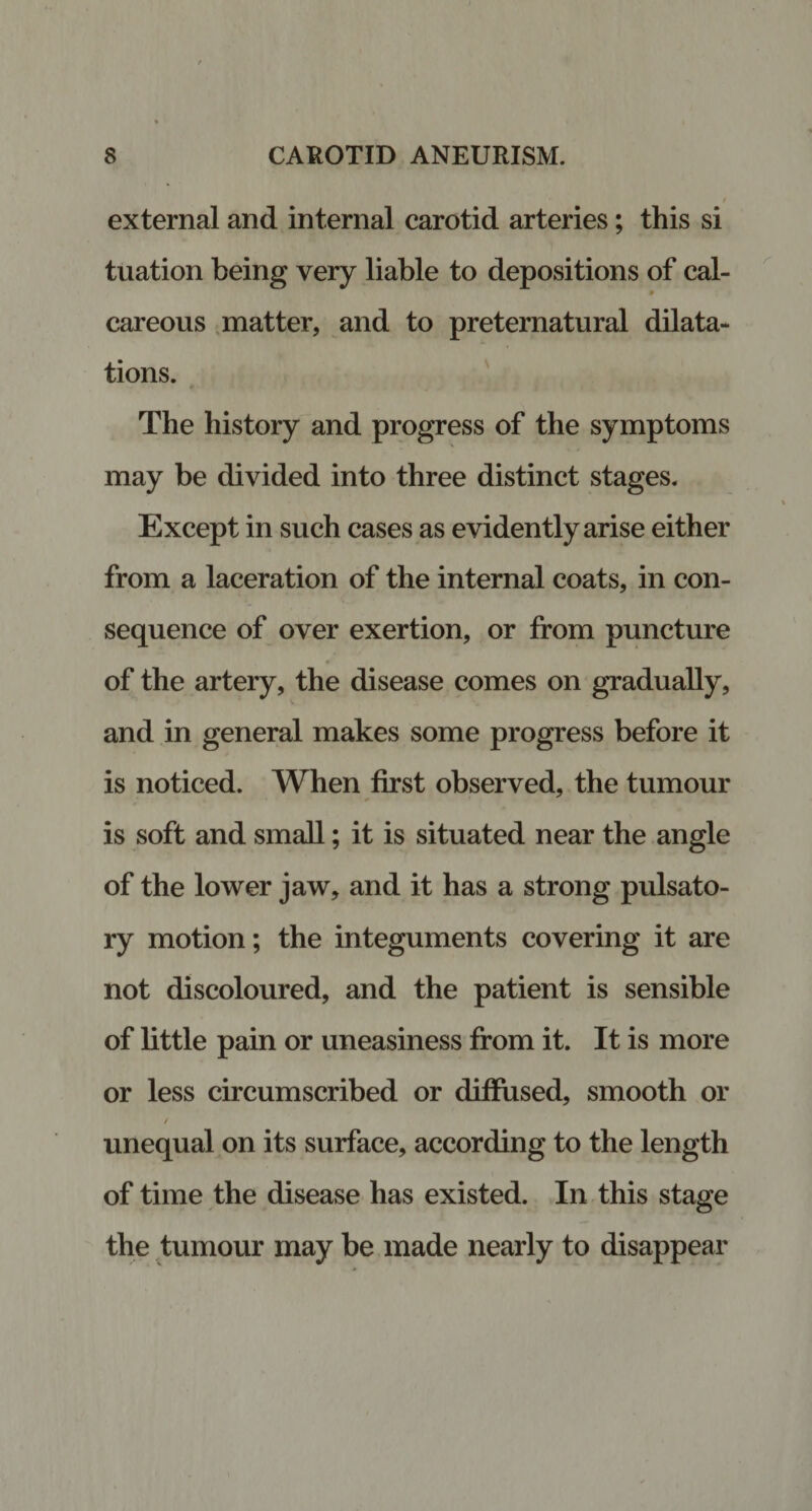 external and internal carotid arteries; this si tuation being very liable to depositions of cal- careous matter, and to preternatural dilata¬ tions. The history and progress of the symptoms may be divided into three distinct stages. Except in such cases as evidently arise either from a laceration of the internal coats, in con¬ sequence of over exertion, or from puncture of the artery, the disease comes on gradually, and in general makes some progress before it is noticed. When first observed, the tumour is soft and small; it is situated near the angle of the lower jaw, and it has a strong pulsato¬ ry motion; the integuments covering it are not discoloured, and the patient is sensible of little pain or uneasiness from it. It is more or less circumscribed or diffused, smooth or / unequal on its surface, according to the length of time the disease has existed. In this stage the tumour may be made nearly to disappear