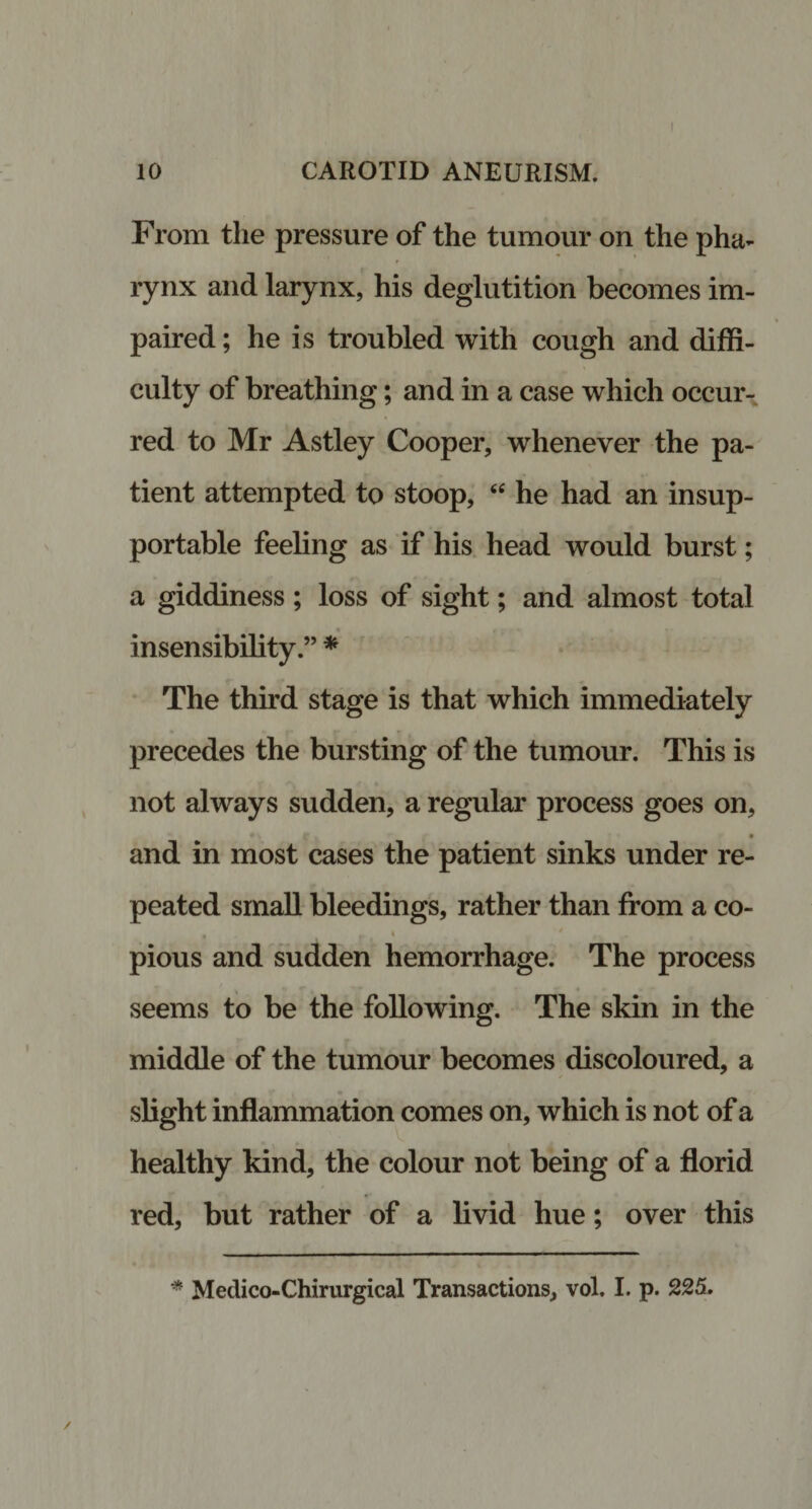 10 CAROTID ANEURISM. From the pressure of the tumour on the pha¬ rynx and larynx, his deglutition becomes im¬ paired; he is troubled with cough and diffi¬ culty of breathing; and in a case which occur¬ red to Mr Astley Cooper, whenever the pa¬ tient attempted to stoop, “ he had an insup¬ portable feeling as if his head would burst; a giddiness ; loss of sight; and almost total insensibility.” * The third stage is that which immediately precedes the bursting of the tumour. This is not always sudden, a regular process goes on, and in most cases the patient sinks under re¬ peated small bleedings, rather than from a co- pious and sudden hemorrhage. The process seems to be the following. The skin in the middle of the tumour becomes discoloured, a slight inflammation comes on, which is not of a healthy kind, the colour not being of a florid red, but rather of a livid hue; over this * Meclico-Chirurgical Transactions, vol. I. p. 225.