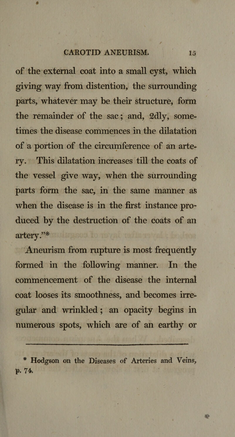 * CAROTID ANEURISM. 15 of the external coat into a small cyst, which giving way from distention, the surrounding parts, whatever may be their structure, form the remainder of the sac; and, 2dly, some¬ times the disease commences in the dilatation of a portion of the circumference of an arte¬ ry. This dilatation increases till the coats of the vessel give way, when the surrounding parts form the sac, in the same manner as when the disease is in the first instance pro¬ duced by the destruction of the coats of an artery.”* Aneurism from rupture is most frequently formed in the following manner. In the commencement of the disease the internal coat looses its smoothness, and becomes irre¬ gular and wrinkled; an opacity begins in numerous spots, which are of an earthy or * Hodgson on the Diseases of Arteries and Veins, p. 74.