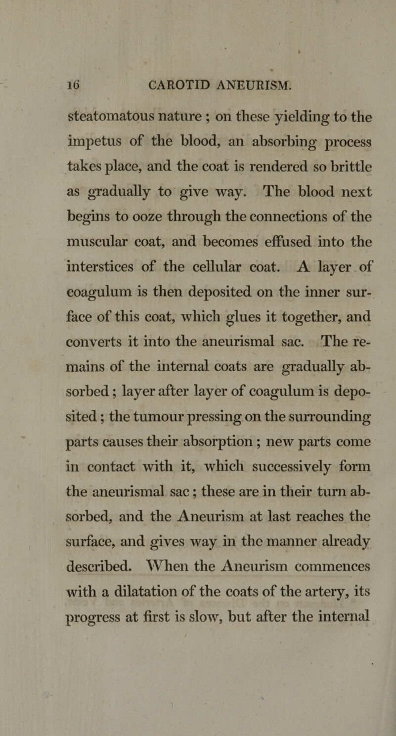 steatomatous nature ; on these yielding to the impetus of the blood, an absorbing process takes place, and the coat is rendered so brittle as gradually to give way. The blood next begins to ooze through the connections of the muscular coat, and becomes effused into the interstices of the cellular coat. A layer of eoagulum is then deposited on the inner sur¬ face of this coat, which glues it together, and converts it into the aneurismal sac. The re¬ mains of the internal coats are gradually ab¬ sorbed ; layer after layer of eoagulum is depo¬ sited ; the tumour pressing on the surrounding parts causes their absorption ; new parts come in contact with it, which successively form the aneurismal sac; these are in their turn ab¬ sorbed, and the Aneurism at last reaches the surface, and gives way in the manner already described. When the Aneurism commences with a dilatation of the coats of the artery, its progress at first is slow, but after the internal