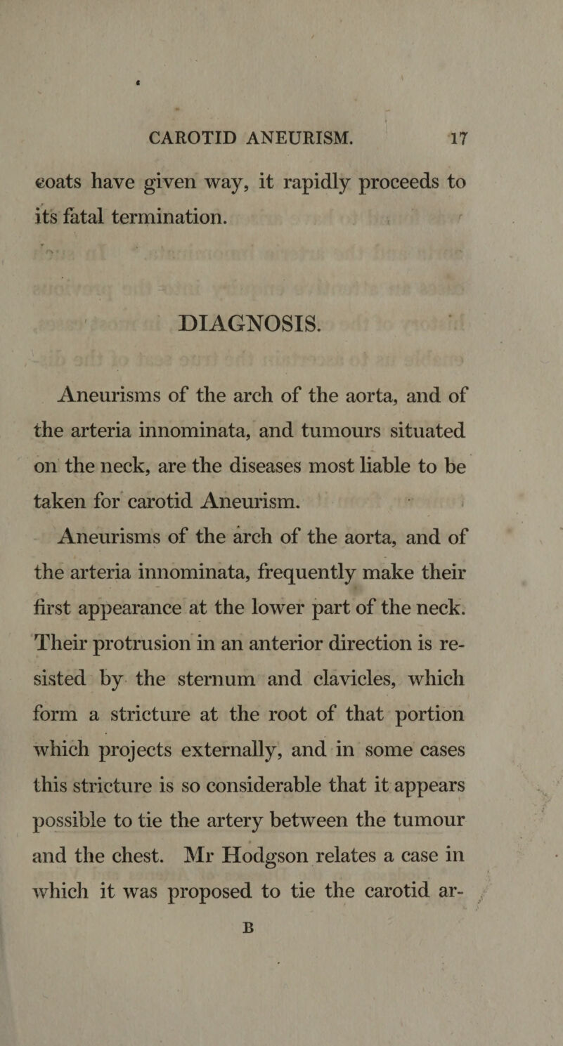 I \ CAROTID ANEURISM. 17 coats have given way, it rapidly proceeds to its fatal termination. DIAGNOSIS. Aneurisms of the arch of the aorta, and of the arteria innominata, and tumours situated on the neck, are the diseases most liable to be taken for carotid Aneurism. Aneurisms of the arch of the aorta, and of the arteria innominata, frequently make their first appearance at the lower part of the neck. Their protrusion in an anterior direction is re¬ sisted by the sternum and clavicles, which form a stricture at the root of that portion which projects externally, and in some cases this stricture is so considerable that it appears possible to tie the artery between the tumour » and the chest. Mr Hodgson relates a case in which it was proposed to tie the carotid ar¬ il