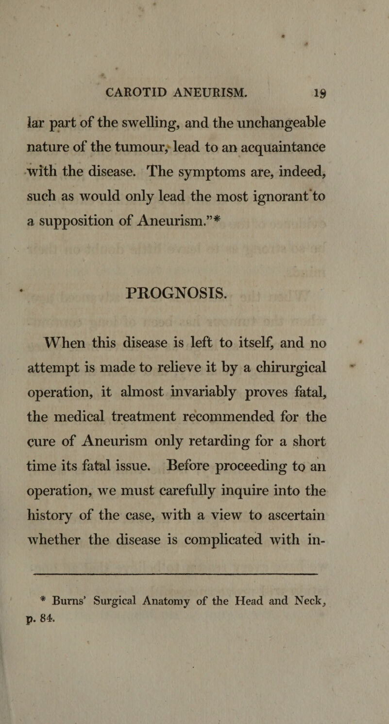 lar part of the swelling, and the unchangeable nature of the tumour, lead to an acquaintance with the disease. The symptoms are, indeed, such as would only lead the most ignorant'to a supposition of Aneurism.”* PROGNOSIS. When this disease is left to itself, and no attempt is made to relieve it by a chirurgical operation, it almost invariably proves fatal, the medical treatment recommended for the cure of Aneurism only retarding for a short time its fatal issue. Before proceeding to an operation, we must carefully inquire into the history of the case, with a view to ascertain whether the disease is complicated with in- i * Burns’ Surgical Anatomy of the Head and Neck,