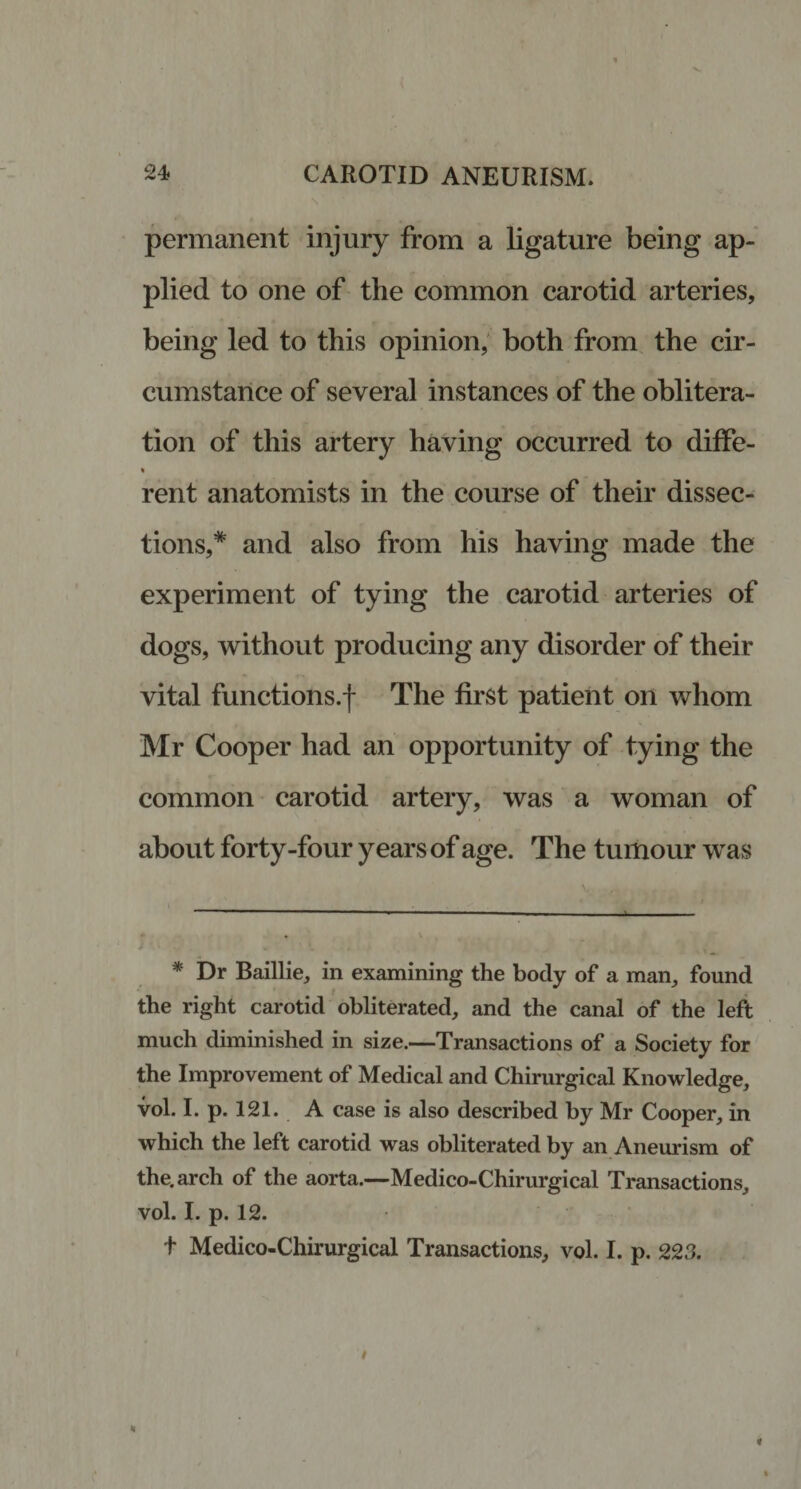 permanent injury from a ligature being ap¬ plied to one of the common carotid arteries, being led to this opinion, both from the cir¬ cumstance of several instances of the oblitera¬ tion of this artery having occurred to diffe- rent anatomists in the course of their dissec¬ tions,* and also from his having made the experiment of tying the carotid arteries of dogs, without producing any disorder of their vital functions.! The first patient on whom Mr Cooper had an opportunity of tying the common carotid artery, was a woman of about forty-four years of age. The tumour was * Dr Baillie, in examining the body of a man, found the right carotid obliterated, and the canal of the left much diminished in size.—Transactions of a Society for the Improvement of Medical and Chirurgical Knowledge, vol. I. p. 121. A case is also described by Mr Cooper, in which the left carotid was obliterated by an Aneurism of the. arch of the aorta.—Medico-Chirurgical Transactions, vol. I. p. 12. t Medico-Chirurgical Transactions, vol. I. p. 223.