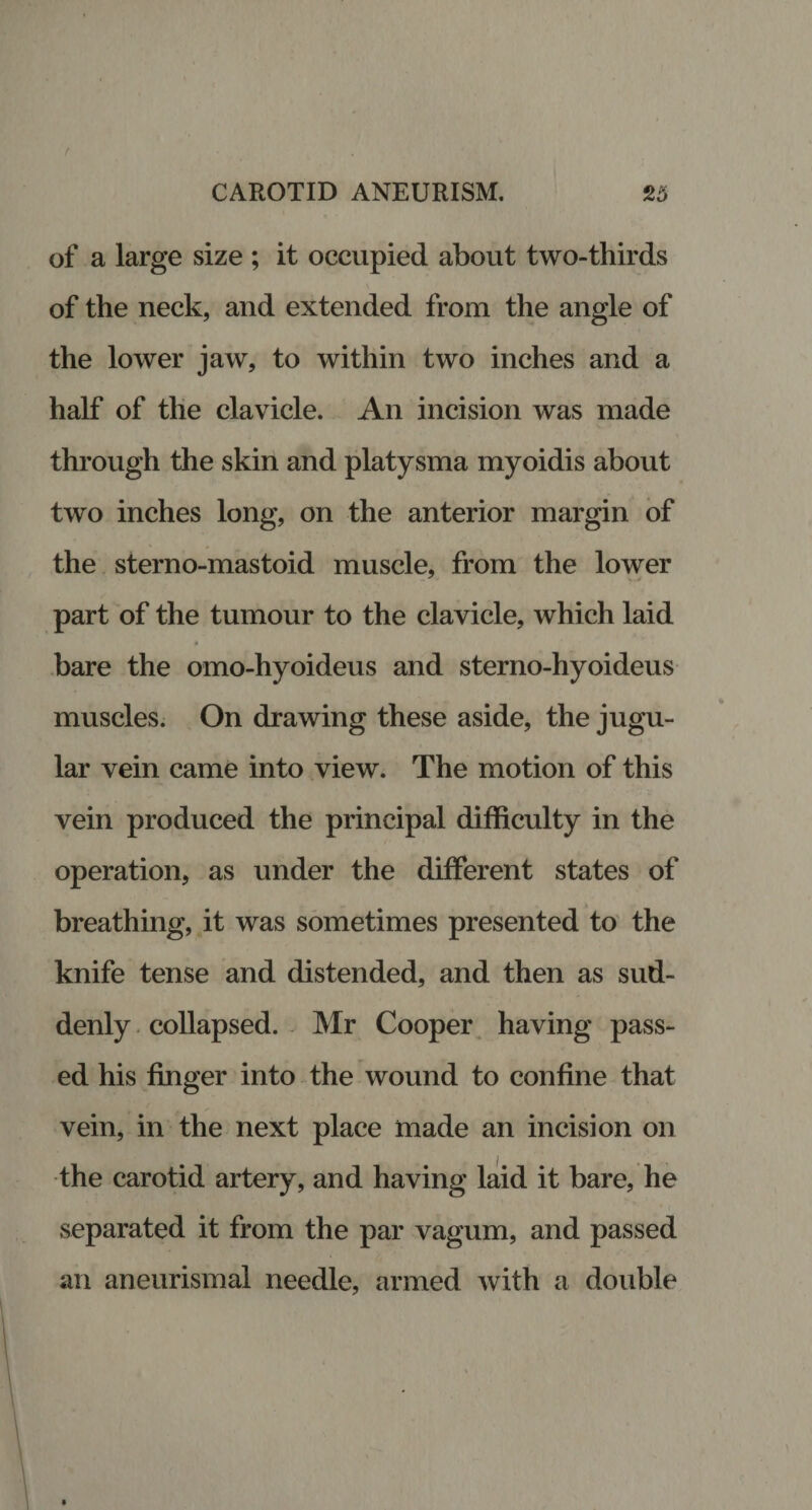 of a large size ; it occupied about two-thirds of the neck, and extended from the angle of the lower jaw, to within two inches and a half of the clavicle. An incision was made through the skin and platysma myoidis about two inches long, on the anterior margin of the sterno-mastoid muscle, from the lower part of the tumour to the clavicle, which laid bare the omo-hyoideus and sterno-hyoideus muscles. On drawing these aside, the jugu¬ lar vein came into view. The motion of this vein produced the principal difficulty in the operation, as under the different states of breathing, it was sometimes presented to the knife tense and distended, and then as sud¬ denly collapsed. Mr Cooper having pass¬ ed his finger into the wound to confine that vein, in the next place made an incision on the carotid artery, and having laid it bare, he separated it from the par vagum, and passed an aneurismal needle, armed with a double