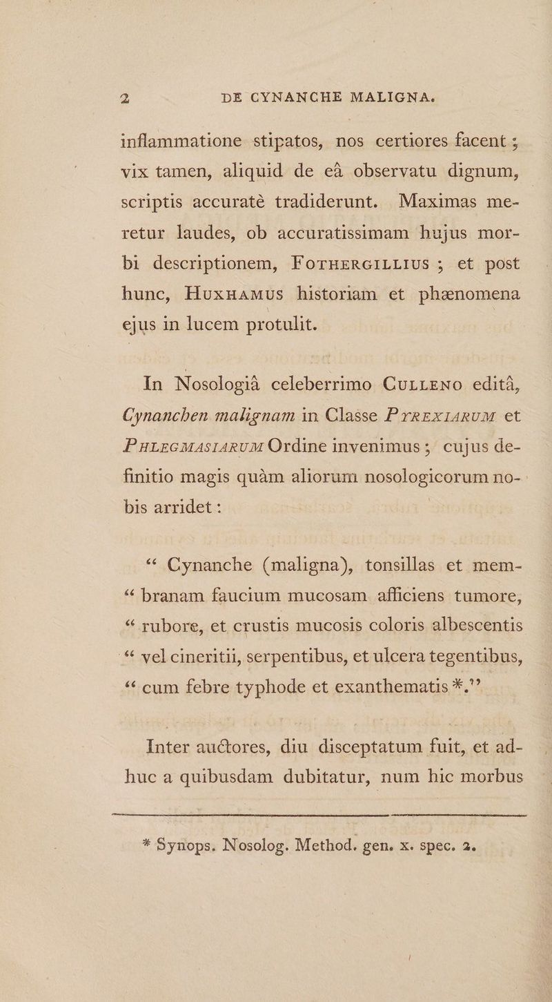 inflammatione stipatos, nos certiores facent ; vix tamen, aliquid de eà observatu dignum, scriptis accuraté tradiderunt. MMaximas me- retur laudes, ob accuratissimam hujus mor- bi descriptionem, FornuzRoiLLIUS ; et post hunc, HuxuaMus historiam et phamnnomena ejus in lucem protulit. In Nosologià celeberrimo Currrmwo edità, Cynancben malignam in. Classe PrRExiARUM et PHLEGMASIARUM Ordine invenimus ;. cujus de- finitio magis quàm aliorum nosologicorum no- bis arridet : * Cynanche (mahgna), tonsilas et mem- * branam faucium mucosam. afficiens tumore, * rubore, et crustis mucosis coloris albescentis ** vel cineritii, serpentibus, et ulcera tegentibus, ** cum febre typhode et exanthematis *. Inter auctores, diu disceptatum fuit, et ad- huc a quibusdam dubitatur, num hic morbus