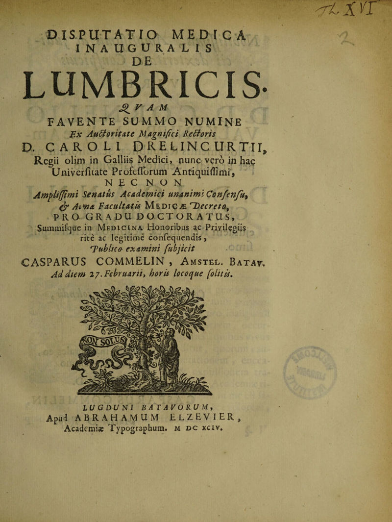 DISPUTATIO MEDICA INAUGURA LIS LUMBRICIS- V A M favente summo numine F.x Auctoritate Magnifici Rectoris D. CAROLI DRELINC URTir, Regii olim in Galliis Medici» nunc vero in hac Univerfnate Profeflbrum Antiquiflimi, NEC N. O U. Ampltffimi Senatus Academici unanimi Confenfu.y &amp; Aiwa Vacuitatis Medica Decreto, PRO GRADU DOCTORATUS, Summifque in Medicina Honoribus ac Privilegiis rite ac legitime confequendis, 'Tubltco examini fubjicit CASPARUS COMMELIN , Amstel. Batat. Ad diem 27. Februarii, horis locoque [olitis. LUGDUNI BATAVORUM, Apud ABRA HAMUM ELZEVIER,