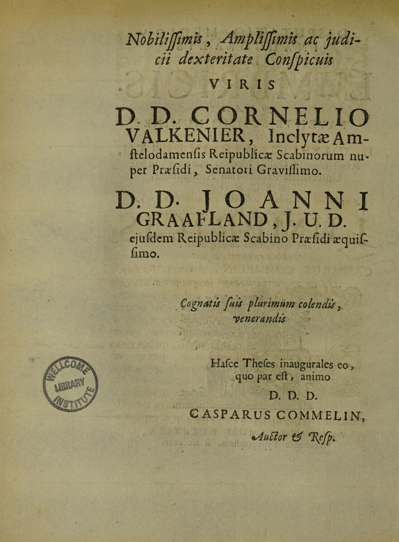 Nobilijfmis, AmpliJJimis ac judi¬ cii dexteritate Confpicuh VIRIS D D. CORNELIO VALKENIER, InclytaAm- ftclodamenfis Reipublica: Scabmorum nu¬ per Prafidi, Senatori Gravillimo. D. D- J O A N N I GRAAtLAND.J. U. D. . ejufdcm Reipublica Scabino Prafidi sequit fimo. «* •« ^ Cognatis [ais plurimum colendis yencrandis 9' Hafce Thefes inaugurales eo, quo par eft , animo * • t v. D. D. D. C ASPARUS COMMELIN, nAuSlor &amp; T\f/p.