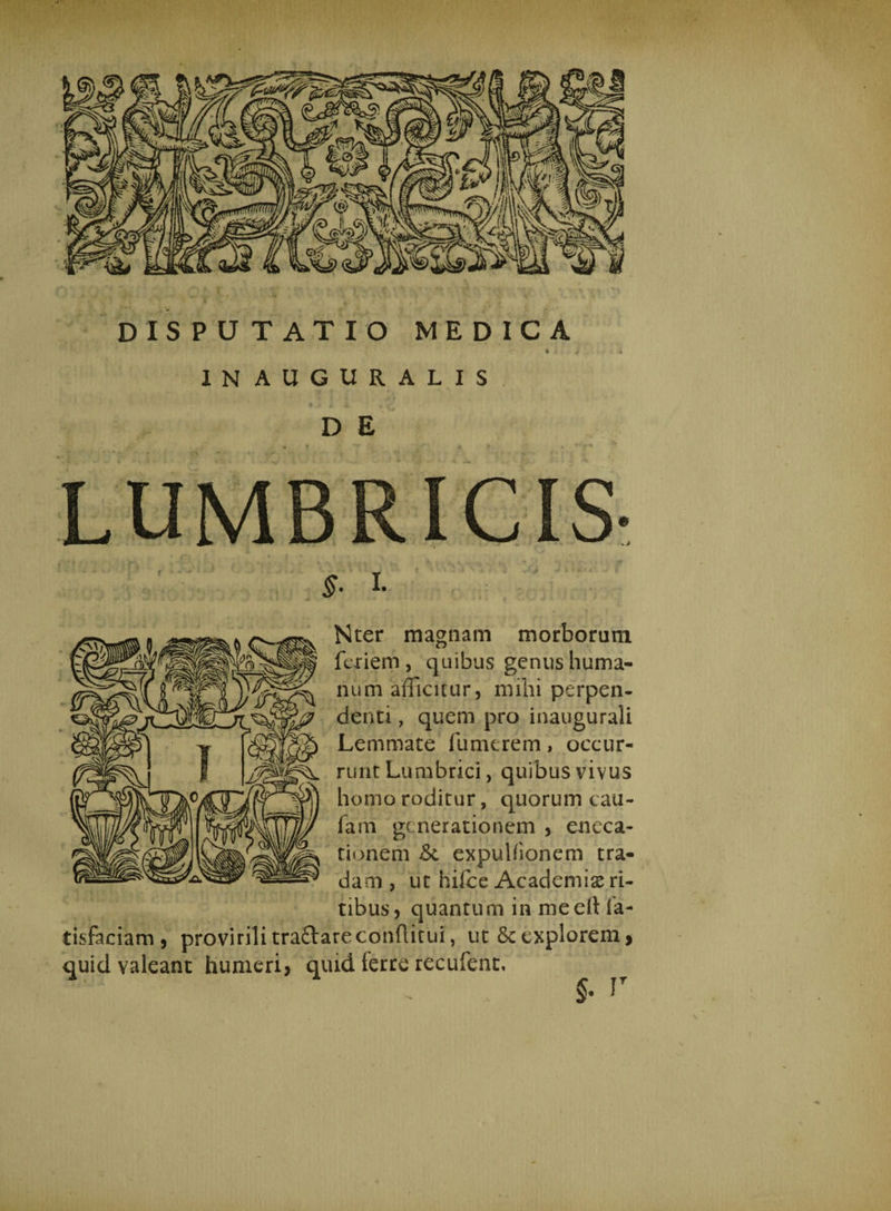 IN AUGURALIS D E £• I* Nter magnam morborum furiem , quibus genus huma¬ num afficitur, milii perpen¬ denti , quem pro inaugurali Lemmate fumtrem, occur¬ runt Lumbrici, quibus vivus homo roditur, quorum cau- farn generationem , eneca- tionem &amp; expulfionem tra¬ dam , ut hifce Academiae ri¬ tibus, quantum in me ell ia- tisfaciam , provirilitra&amp;areconflitui, ut&amp;explorem, quid valeant humeri, quid terre recufent.