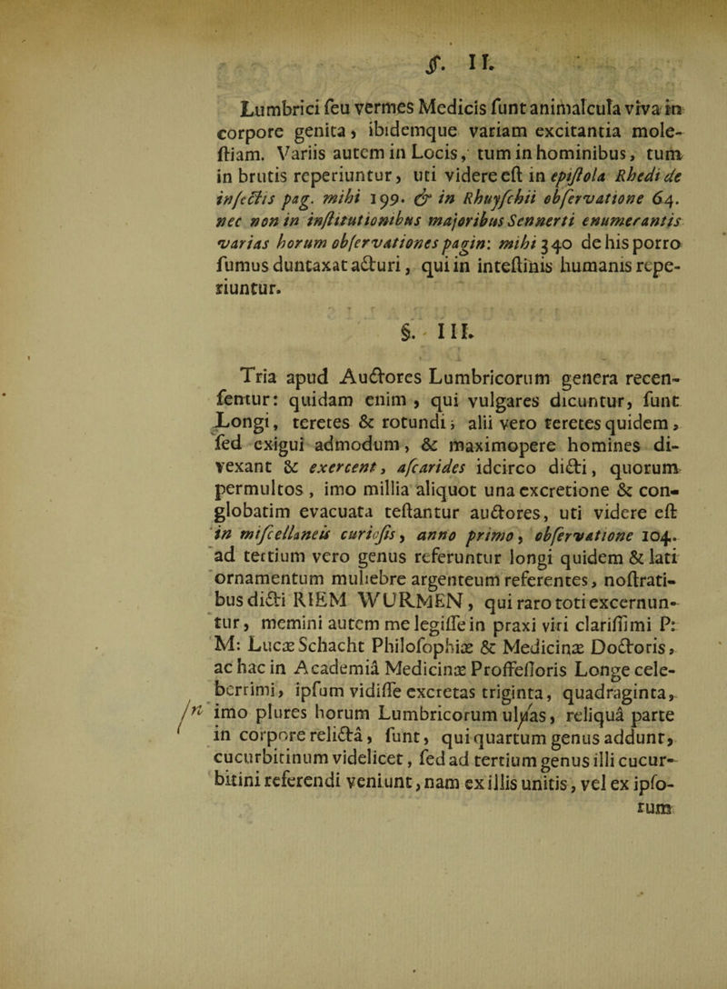 ff. II. Lumbrici feu vermes Medicis funt animalcula viva in corpore genita , ibidemque variam excitantia mole- ftiam. Variis autem in Locis, tum in hominibus, tum in brutis reperiuntur, uti videre eft in epijiola Rhedide infc&amp;is pag. mihi 199* &amp; in Rhnjfchii ebfervatione 64. nec non in infittutiombus majoribus Sennerti enumerantis varias horum obfervationcs pagin: mihi 340 de his porro fumus duntaxat aduri, qui in inteftiiiis humanis repe- riuntur. ■ *>, 7 t * : * r r t §. - 1 1h < i V. Tria apud Audores Lumbricorum genera recen- femur: quidam enim , qui vulgares dicuntur, funt Longi, teretes &amp; rotundi i alii vero teretes quidem, fed exigui admodum, 8c maximopere homines di¬ vexant &amp; exercent, afearides idcirco didi, quorum permultos , imo millia aliquot una cxcretione &amp;: con¬ globatim evacuata teftantur audores, uti videre eft in mifcellaneis ctiriofis, anno primo, ebfervatione 104. ad tertium vero genus referuntur longi quidem &amp; lati ornamentum muliebre argenteum referentes, noftrati- busdidi RIEM WURMEN, qui raro toti excernun¬ tur, memini autem melegiflein praxi viri clariftimi P: M: LucasSchacht Philofophke &amp; Medicinae Dodoris, ac hac in Academia Medicinae Proffefioris Longe cele¬ berrimi, ipfum vidiffe excretas triginta, quadraginta, n imo plures horum Lumbricorum ufy/as, reliqua parte in corpore relida, funt, qui quartum genus addunt? cucurbitinum videlicet, fed ad tertium genus illi cucur¬ bitini referendi veni unt, nam ex illis unitis, vel ex ipfo- rum