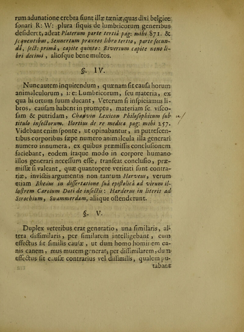 rum adunatione crebra fiunt illae teni£,quas dixi belgke fonari R: YV: plura fiquis de lumbricorum generibus defiderit, adeat Platerum parte tertia pag: mihi 871. &amp; Je juentihus y Sennertum praxeos libro tertio, parte fecun* da, feli: prima, capite quinto: Rivertum capite nono li¬ bri decimi , aliofque bene multos. ' t ‘ . *'t y - ; . # ~ §. IV. i ' ■ \ Nuncautem inquirendum , quaenam fit caufa horum animalculorum, i;e: Lumbricorum, feu maceria, ex qua hi ortum fuum ducant, Veterum fi infpiciamus li¬ bros, caufam habent in promptu, materiam fc. vifco- fam &amp;: putridam, Chafivin Lexicon Philofophicttm (ub i*~/ titulo infeci orum, Hortina de re medica pag: mthi 277. / Videbant enim fponte , ut opinabantur, in putrefeen- tibus corporibus fiepe numero animalcula illa generari numero innumera, ex quibus prsmifhsconeluiionem faciebant, eodem itaque modo in corpore humano^ illos generari necefTum efle, tranfeat conclufio, prx- miffe fi valeant, qux quantopere veritati funt contra¬ riae, inviftis argumentis non tanrum Harveus^ verum etiam Rhedus in dijferfatione fua epiftolick ad virum il~ luflrem Carotum Dati de infeliis: Harderws in literis ad Scrochium> Swammerdam, aliique offenderunt. §. V. * .. , __ Duplex veteribus erat generatio, una fimiiaris, al¬ tera diilimilaris, per limitarem intelligebant, cum effe£tus fit fimilis caute , ut dum homo hominem ca¬ nis canem, mus murem generat* per difiimilarem, du 1» effedus fit Cuufe contrarius vel diflimilis, qualein pu¬ tabant \ s