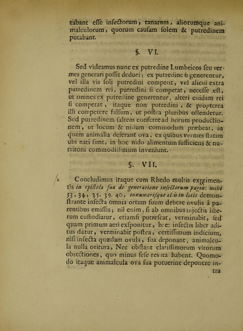 ♦ , tabant efle infe&amp;orum, ranarum, aliorumque ani- malculorum, quorum caufam folem &amp; putredinem putabant, > » • i « . r • • < V y / , . , §. VI. Sed videamus nunc ex putredine Lumbricos feu ver¬ mes generari poflit deduci 5 ex putredine fi generentur, vel illa vis foli putredini competit, vel alicui extra putredinem rei, putredini fi competat, necefle .efl, ut omnes ex putredine generentur, alteri cuidam rei fi competat, itaque non putredini , &amp; propterea illi competere fallam, ut poft^a pluribus offendetur. Sed putredinem faitem conferread horum productio¬ nem, ut locum &amp; nidum commodum praebeat, in quem animalia deferant ova, ex quibus vermes flarim ubi nati funt, in hoc nido alimentum fufliciens &amp; nu- triconi commodiiiimum inveniunt. $. VII. 4 Concludimus itaque cum Rhedo multis exprimen¬ tis in fua de generatione infectorum pagw: mihi 33 * 34-5 33- 39- 4°> innHmerifque ahis tn locis demon- ftrantc infe£ta omnia ortum fuum debere ovulis a pa¬ tentibus emifiis* nil enim, fi ab omnibusinje&amp;is libe¬ rum cuftodiatur, etiamfi putrefcat, verminabit, fed quam primum aeri exfponitur, h;e: infe&amp;is liber adi¬ tus datur, verminabit poftea, certiffinium indicium, nifi infedta quaedam ovula, fua deponant, animalcu- la nulla oritura, Nec obdant clarilfimorum virorum objectiones, quo minus fefe res ita habent. Quomo¬ do itaque animalcula ova fua potuerint deponere in¬ tra