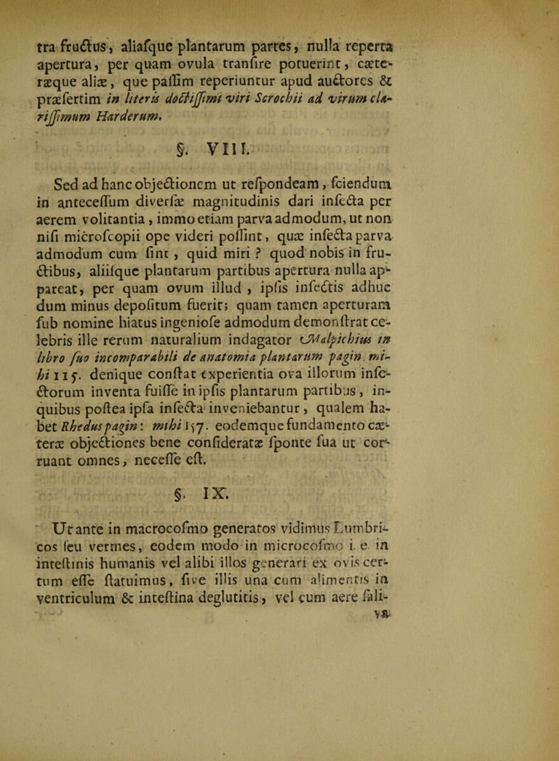 tra frudtus, aliafque plantarum partes, nulla reperta apertura, per quam ovula tranfire potuerint, camc- raeque aliae, que pallim reperiuntur apud auftores & praefertim in Uteris dotfojfimi viri Scrochii ad virum cU- rijjimum Harderum. §. VIII. Sed ad hanc obje&ionem ut refpondeam, fciendum in anteceffum diverfae magnitudinis dari inft&a per aerem volitantia, immo etiam parva admodum, ut non nifi microfcopii ope videri poffint, quae infefta parva admodum cum fine , quid miri ? quod nobis in fru¬ ctibus, aliilquc plantarum partibus apertura nulla ap¬ pareat, per quam ovum illud , ipfls infedtis adhuc dum minus depofitum fuerit; quam tamen aperturam fub nomine hiatus ingeniofe admodum demonftrat ce¬ lebris ille rerum naturalium indagator CMalfichiw in libro fuo incomparabili de anatomia plantarum pagin. mi~ hi iif. denique confiat experientia ova illorum infe¬ ctorum inventa fuifle in ipfis plantarum partibus , in- quibus poftea ipfa infe&a inveniebantur, qualem ha¬ bet Rheduspa^in: mihi 157. eodemquefundamenro ex¬ tern objeCtiones bene confideratae fponte Tua ut cor¬ ruant omnes, necefle eft. . » • i £ ^ ! •_ » \, . a, • 4 • ' 1 4^, §. IX. Utante in macrocofmo generatos vidimus Lumbri¬ cos feu vermes, eodem modo in microcofmo i. e in inteftinis humanis vel alibi illos generari ex ovis cer¬ tum efie (latuimus, five illis una cum alimentis in ventriculum & inteftina deglutitis, vel cum aere fali-