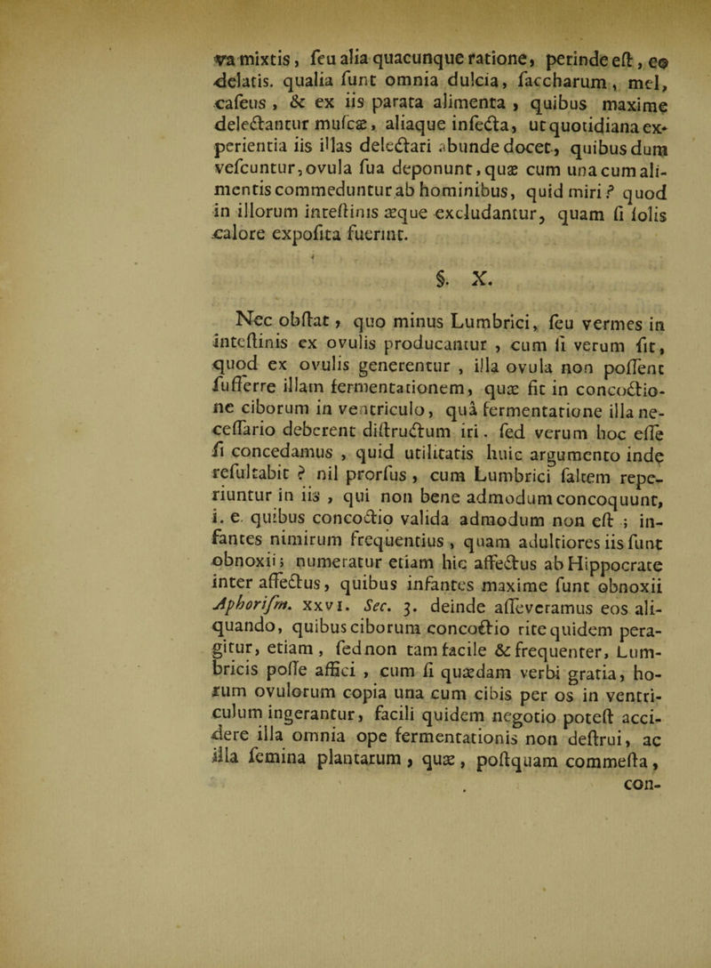 va mixtis, feu alia quacunque ratione, perinde eft, e® delatis, qualia funt omnia dulcia, faccharum, mei, cafeus , &amp; ex iis parata alimenta , quibus maxime dele&amp;ancur mulcas, aliaque infedta, ut quotidiana ex* perienda iis filas deledfari abunde docet., quibusdum vefcuntur,ovuIa fua deponunt,quse cum unacumali- mentiscommedunturabhominibus, quid miri / quod in illorum inreftims seque excludantur, quam fi lolis calore expofita fuerint. ■» §. X. Nec obilar , quo minus Lumbrici, feu vermes in inteftinis cx ovulis producantur , cum ii verum fit, quod ex ovulis generentur , illa ovula non pofTenc fufferre illam fermentationem, qux fit in concoctio¬ ne ciborum in ventriculo, qua fermentatione illane- ceflario deberent diftruCtum iri. fed verum hoc efie li concedamus , quid utilitatis huic argumento inde refultabit ? nil prorfus , cum Lumbrici falcem repo¬ nuntur in iis , qui non bene admodum concoquunt, L c. quibus concodtio valida admodum non eft ; in¬ fantes nimirum frequentius , quam adultiores iis funt obnoxii; numeratur edam hic affeCtus ab Hippocrate inter affedtus, quibus infantes maxime funt obnoxii Jphorifm. xxvi. Sec. 3. deinde alleveramus eos ali¬ quando, quibus ciborum concoftio ritequidem pera¬ gitur, etiam, fednon tam facile &amp;; frequenter. Lum¬ bricis pofie affici , cum fi quadam verbi gratia, ho- imm ovulorum copia una cum cibis per os in ventri¬ culum ingerantur, facili quidem negotio poteft acci¬ dere illa omnia ope fermentationis non deftrui, ac illa femina plantarum > quas, poftquam commefta, con-