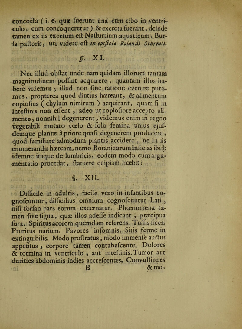concoflra ( i. c. quae fuerunt una cum cibo in ventri¬ culo i cum concoqueretur ) &amp; excreta fuerant, deinde tamen ex iis exortum eft Nafturtium aquaticum, Bur- fa paftoris, uti videre eft in cptftoU RoUndi Sturmiu ff. X L l • * _ • \ - t r 7 ’ Nec illud obdat unde nam quidam illorum tantam magnitudinem poffint acquirere , quantam illos ha¬ bere videmus illud non fine ratione evenire puta¬ mus, propterea quod diutius haereant, &amp;: alimentum copiofius (chylum nimirum ) acquirant, quam fi in inteftinis non effient , adeo ut copiofiore accepto ali¬ mento, nonnihil degenerent, videmus enim in regno vegetabili mutato coelo &amp; folo femina unius ejuf- demque plantae a priore quafi degenerem producere, quod familiare admodum plantis accidere , ne in iis enumerandis haeream, nemo Botanicorum inficias ibit): idemne itaque de lumbricis, eodem modo cum argu¬ mentatio procedat, (tacuere cuipiam licebit? §. XII. ' « ' i -■ • - Difficile in adultis, facile vero in infantibus co- gnofeuntur, difficilius omnium cognofcuntur Lati, nifi forfan pars eorum excernatur. Phoenomena ta¬ men fivefigna, quas illos adeffie indicant , praecipua funt. Spiritus acorem quemdam referens. Tuffisficca. Pruritus narium. Pavores infomnis. Sitis ferme in extinguibilis. Modo proftratus, modo immenfe audtus appetitus $ corpore tamen contabefcente* Dolores &amp; tormina in ventriculo , aut inteftinis. Tumor aut durities abdominis indies accrefcentes. Convulfiones B &amp;mo-