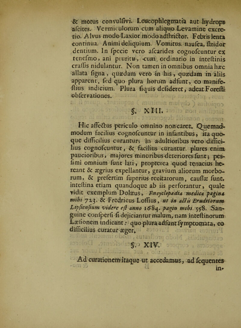 &amp;: motus convulfivi. Leucophlegmatia aut hydrops afeites. Vermiculorum cum aliquo Levamine excre- tio. -Alvus modo Laxior modo adlTri&amp;or. Febris lenta continua. Animi deliquium. Vomitus, naufea, ftridor dentium. In fpecie vero afearides cognofcuntur ex tenefmo, ani pruritu , cum, ordinario in inteftinis eradis nidulantur. Non tamen in omnibus omnia haec allata figna , quaedam verO in his , quaedam in aliis apparent, fed quo plura horum adfunt, eo manife- ftius indicium. Plura fiquis defideret, adeat Forefti obfervaiiones. * ' ..: ti fr u: fnj j \ XIII. Hic affe&amp;us periculo omnino non caret* Quemad¬ modum facilius cognofcuntur in infantibus, ita quo¬ que difficilius curantur; in adultioribus vero diffici¬ lius cognofcuntur, &amp; facilius curantur, plures enim paucioribus, majores minoribus deteriores fun t $ pes- fimi omnium funt lati , proprerea quod tenacius he- reant &amp; aegrius expellantur, gravium aliorum morbo¬ rum, &amp; prefertim fuperius recitatorum, caudae funt. inteftina etiam quandoque ab iis perforantur, quale vidit exemplum Dolaeus, Fncyclop^dia medica faginee mihi 713. 8t Fredricus Lollius, ut in affis Eruditorum Ltffienfium videre e fi anno 1684. pagin mthi. 558. San¬ guine confperfi fi dejiciantur malum, nam inteftinorum Laelionem indicant; quo plura adfunt fymptomata, eo difficilius curatur aeger* Ad curationemdtaque ut accedamus, adfcquentes in» f