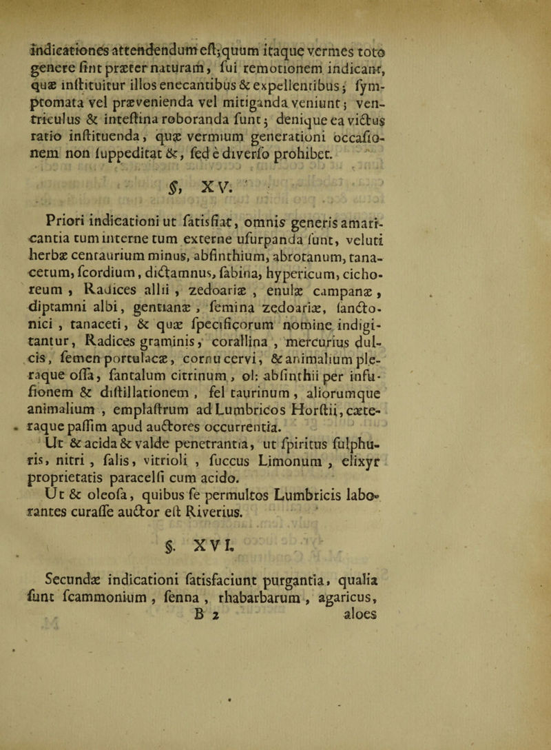 indicationes attendendum efl^quum itaque vermes toto genere (int praeter naturam, fui remotionem indicant, quae inltituicur illos enecantibus &amp; expellenribus • fym- ptomata vel praevenienda vel mitiganda veniunt 5 ven¬ triculus &amp; inteftina roboranda funt$ denique ea vi£tu$ ratio inftituenda, quae vermium generationi occafia- nem non luppeditat fed e diverfo prohibet. • i •» ' • < i ■■ -*•*'- ’ < -> - -* J ; 1 -» • •* v; ■ J - * i* f XV. ' ; «► * * ’■ i ,» 1 * j 2 ‘ * -’ • * ■ 4» ' ... ' iL * - ♦ ■».«# >«-? Priori indicationi ut fatisfiat, omnis generis amari¬ cantia tum interne tum externe ufurpanda 1’unt, veluti herbae cenraurium minus, abfinthium, abrotanum, tana- cecum, fcordium, diftamnus, (abina, hypericum, cicho¬ reum , Radices allii , zedoariae , enulae campanae, diptamni albi, gentiana, femina zedoariae, (andio- nici , tanaceti, &amp; quae fpecificorum nomine indigi- tantur, Radices graminis, corallina , mercurius dul¬ cis, femen portulacae, cornu cervi, &amp; animalium ple¬ raque ofla, fantalum citrinum , ol: abfinthii per infu- fionem &amp; diltil lationem , fel taurinum , aliorumque animalium , emplaftrum ad Lumbricos Horftii,caete- raquepaflim apud auftores occurrentia. Ut &amp; acida valde penetrantia, ut fpiritus fulphu- ris, nitri, falis, vitrioli , fuccus Limonum , elixyr proprietatis paracelfi cum acido. Ut 6c oleofa, quibus fe permultos Lumbricis labo¬ rantes curaffe auftor eft Riverius. §. X V u Secunda indicationi fatisfaciunt purgantia» qualia fune fcammonium , fenna , rhabarbarum , agaricus,