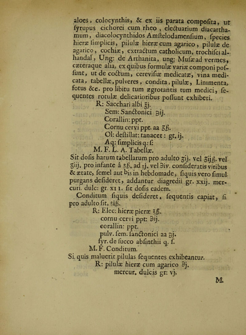 aloes, colocynthis, Sc ex iis parata compofita, ut fyrupus cichorei cum rheo , eleduarium diacartha- mum, diacolocynthidos Amftelodamcnfium, fpecies hiera limplicis, pilulae hierae cum agarico, pilulse de agarico, cochiae, extradum catholieum, trochifcial- handal, Ung: de Arthanita, ung; Mufead vermes, cseteraque alia, ex quibus formulae varix componi pof- funt, utdecodum, cerevifiae medicatae, vina medi¬ cata, tabella:,pulveres, condita,pilulae9 Linimenta, fotus <$ce. pro libitu tum aegrotantis tum medici, fe- quentes rotulae delicatioribus poflunt exhiberi. R: Sacchari albi |j. Sem: Sanftonici gij. Corallinippt. Cornu cervi ppt. aa $&amp;• Ol: deftillat: tanacet: gttij, Aq: fimplicisq;f: : M. F. L. A. Tabellae. Sit dofis harum tabellarum pro adulto gij. vel gijjj. vel giij, pro infante a 3$. ad5jf vel 9iv. confideratis viribus &amp; aetate, femel aut bis in hebdomade, fiquis vero fimul purgans defideret, addantur diagredii gr. xxij. mer- curi, dulc: gr. xi 1. fit dofis eadem. Conditum fiquis defideret, fequentis capiat, fi pro adulto fit, sifC R: Elee: hierae picrae ?jL cornu cervi ppt: 9ij. cerallin: ppt. pulv. fem. fandtonici aa gj* fyr.de fucco abfinthii q. f. M. F. Conditum. Si quis maluerit pilulas fequentes exhibeantur. R: pilulse hierae cum agarico 9j. mercur* dulcis gr: v},