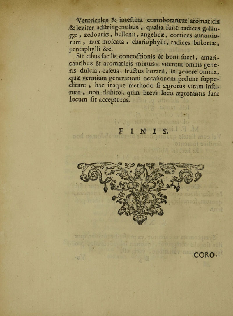 'Ventriculus &amp; inteftina corroborantur aromaticis ■St leviter adllringentibus , qualia fune radices galan- gaz, zedoarix, hellenii, angeltcx, cortices aurando- rum , nux moicata , chariophylli, radices biltortx, pentaphylli &amp;c. Sit cibus facilis conco&amp;ionis &amp; boni fucci, amari¬ cantibus 8c aromaticis mixtus; vitentur omnis gene¬ ris dulcia , cafeus, fruftus horarii, in genere omnia, qux vermium generationi occationem poflunt fuppe- jitare } hac itaque methodo (i aegrotus vitam infti- tuat, non dubito, quin brevi loco aegrotantis fani locum fit accepturus. FINIS. CORO *