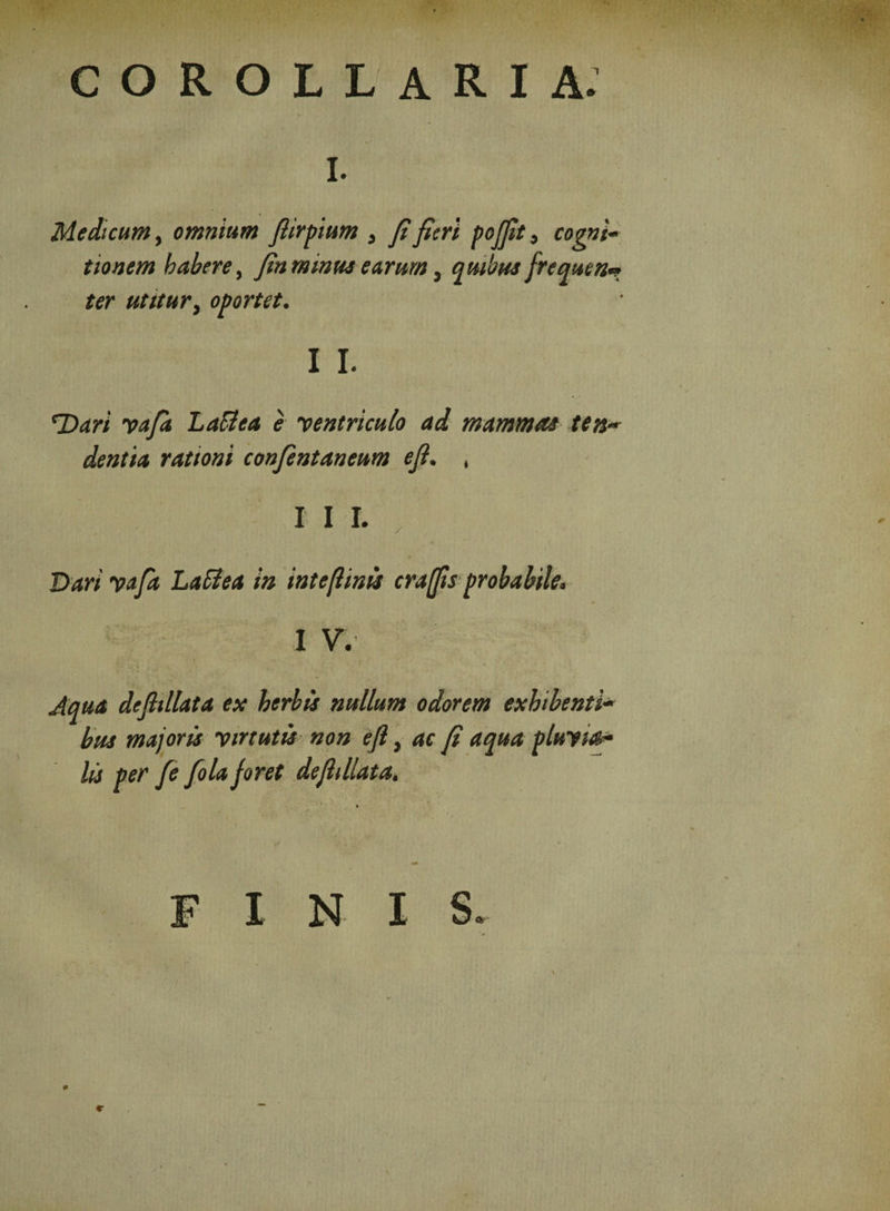 COROLLARIA. i. Medicum, omnium fiirpium , fi fieri pojfit, cogni¬ tionem habere, fin mima earum} quibus frequen* ter utitur, oportet. I I. T>ari yafk Laffea e 'ventriculo ad mammas ten¬ dentia rationi confentaneum efi. , Dari yafa Laii ea in inteflinis craflis probabile. * I V. Aqua defiillata ex herbis nullum odorem exhibenti¬ bus majoris virtutis non efi, ac fi aqua pluyia- lis per fe folajoret defiillata. I N I S.